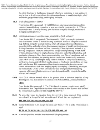 135
for public hearings. In fact because laypeople often have no training in map reading, it
may be best to develop specialized three-dimensional maps or models that depict relief,
boundaries, proposed buildings, landscaping, and so on."
18.8 What is the content of DTMs?
From Section 18.14, paragraph 10: "A DTM shows only topographic features of the
earth and is devoid of any vegetation, or structures that lie on the surface. A DTM can
be created with a TIN or by locating spot elevations in a grid, although, the former is
more prevalent in practice."
18.9 List the advantages of compiling maps using field-to-finish software?
From Section 18.8.2, paragraph 1: "Fundamentally, CADD systems plot points and
lines in a manner similar to manual drafting techniques. However compared to manual
map drafting, computer-assisted mapping offers advantages of increased accuracy,
speed, flexibility, and reduced cost. Computers are capable of quickly performing many
drafting chores that are tedious and time consuming if done by manual methods, e.g.,
drawing complicated line types and symbols, and performing lettering. With CADD
systems, lettering reduces to simply choosing letter sizes and styles and selecting and
monitoring placement. Since these systems can often read files of coordinates, such as
those from data collectors, the plotting process can become almost totally automated
(see Section 17.11). For example, many common features of a map such as bar scale,
north arrow, legend, and title block can be created as blocks and imported into any map
with varied scales. This process simplifies the entire map production process and
creates a standardized look for a mapping agency or company. Additionally, the digital
environment of a CADD system allows for the easy arrangement of the mapping
elements, which simplifies the process of map design and enables colors to be readily
selected and changed."
*18.10 For a 20-ft contour interval, what is the greatest error in elevation expected of any
definite point read from a map if it complies with National Map Accuracy Standards?
±20 ft;
From Section 18.4, paragraph 3: "The NMAS vertical accuracy requirements specify
that not more than 10 percent of elevations tested shall be in error by more than one-half
the contour interval, and none can exceed the interval."
18.11 An area that varies in elevation from 463–634 ft is being mapped. What contour
intervals will be drawn if a 20-ft interval is used? Which lines are emphasized?
480, 500, 520, 540, 560, 580, 600, and 620
18.12 Similar to Problem 18.11, except elevations vary from 37–165 m and a 10-m interval is
used.
40, 50, 60, 70, 80, 90, 100, 110, 120, 130, 140, 150, and 160
18.13 What two questions must be answered before designing a map?
©2012 Pearson Education, Inc., Upper Saddle River, NJ. All rights reserved. This publication is protected by Copyright and written permission should be obtained
from the publisher prior to any prohibited reproduction, storage in a retrieval system, or transmission in any form or by any means, electronic, mechanical, photocopying,
recording, or likewise. For information regarding permission(s), write to: Rights and Permissions Department, Pearson Education, Inc., Upper Saddle River, NJ 07458.
 