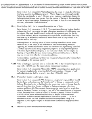 136
From Section 18.6, paragraph 1: "Before beginning the design of a map, the following
two basic questions should be answered: (1) What is the purpose of the map? and (2)
Who is the map intended to serve? All maps have a purpose, which in turn dictates the
information that the map must convey. Once the purpose of the map is fixed, emphasis
should be placed on achieving the design that best meets its objectives and conveys the
necessary information clearly to its users."
18.14 Describe how clarity can be enhanced through the use of fonts.
From Section 18.11, paragraphs 1, 2 & 3: "To produce a professional looking drawing
and one that clearly conveys the intended information, a suitable style of lettering must
be selected. That style should be used consistently throughout the map, but the size
varied in accordance with the importance of each particular item identified. Lettering
that is too big or bold should not be used, but the letters must be large enough to be
readable without difficulty.
Lettering should be carefully placed so that it is clearly associated with the item it
identifies and so that letters do not interfere with other features being portrayed.
Typically, the best balance results if names are centered in the objects being identified.
Also both appearance and clarity are generally improved by aligning letters parallel
with linear objects that run obliquely, as has been done with the traverse lengths and
bearings of Figure 18.2. For ease in map reading, letters should be placed so that the
map can be read from either the bottom or its right side.
Text should take precedence over line work. If necessary, lines should be broken where
text is placed, as this improves clarity. "
*18.15 What is the largest acceptable error in position for 90% of the well-defined points on a
map with a 1:24,000 scale that meets national map accuracy standards.
From Section 18.4, paragraph 2: "To meet the NMAS horizontal position specification,
for maps produced at scales larger than 1:20,000, not more than 10 percent of well-
defined points tested shall be in error by more than 1/30 in. (0.8 mm)."
18.16 Discuss how balance is achieved on a map.
From Section 18.6, paragraph 5: "All elements on a map have weight, and they should
be distributed uniformly around the “visual center” of the map to create good overall
balance. The visual center is slightly above the geometrical center of the map sheet. In
general, the weight of an element is affected by factors such as size, color, font,
position, and line width. Map elements that appear at the center have less weight than
those on the edges. Elements in the top or right half of the map will appear to have more
weight than those in the bottom or left half of the map. Also map elements identified
with thicker line widths will appear to have heavier weights than their slimmer
counterparts. Colors such as red appear heavier than blue or yellow. ... The use of
thumbnail sketches can often help to achieve a balanced layout for a map. It is
important to place highest weights on those elements that enhance the purpose of the
map."
18.17 Discuss why insets are sometimes used on maps.
©2012 Pearson Education, Inc., Upper Saddle River, NJ. All rights reserved. This publication is protected by Copyright and written permission should be obtained
from the publisher prior to any prohibited reproduction, storage in a retrieval system, or transmission in any form or by any means, electronic, mechanical, photocopying,
recording, or likewise. For information regarding permission(s), write to: Rights and Permissions Department, Pearson Education, Inc., Upper Saddle River, NJ 07458.
 