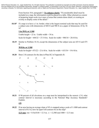 137
From Section 18.6, paragraph 3: To enhance clarity: "If considerable detail must be
included on a map, the information could be placed in a table. Other alternatives consist
of preparing larger-scale inset maps of areas that contain dense detail, or creating an
overlay to display some of the detail."
18.18* If a map is to have a 1-in. border, what is the largest nominal scale that may be used for
a subject area with dimensions of 604 ft and 980 ft on a paper of dimensions 24 by 36
in?
1 in./30 ft, or 1:360
Usable height = 22 in. Usable width = 34 in.
Scale for height = 604/22 = 27.5 ft/in. Scale for width = 980/34 = 28.8 ft/in.
18.19 Similar to Problem 18.18, except the dimensions of the subject area are 653 ft and 475
ft.
30 ft/in. or 1:360
Scale for height= 475/22 = 21.6 ft/in. Scale for width = 653/34 = 19.4 ft/in.
18.20 Draw 2-ft contours for the data in Plate B.2 of Appendix B.
18.21 If 90 percent of all elevations on a map must be interpolated to the nearest ±2 ft, what
contour interval is necessary according to the National Map Accuracy Standards?
Explain.
4 ft
18.22 If an area having an average slope of 4% is mapped using a scale of 1:1000 and contour
interval of 0.5 m, how far apart will contours be on the map?
12.5 mm; run = 0.5m/0.04 = 12.5 m; x = 12,500 mm/1000 = 12.5 mm
©2012 Pearson Education, Inc., Upper Saddle River, NJ. All rights reserved. This publication is protected by Copyright and written permission should be obtained
from the publisher prior to any prohibited reproduction, storage in a retrieval system, or transmission in any form or by any means, electronic, mechanical, photocopying,
recording, or likewise. For information regarding permission(s), write to: Rights and Permissions Department, Pearson Education, Inc., Upper Saddle River, NJ 07458.
 