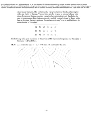 139
other textual elements. This will attract the viewer’s attention, thereby enhancing the
order and clarity of the map. Various fonts can also be used to provide balance with
other elements on the map. Another example where contrast supports the clarity of a
map is in contouring. Here index contours (every fifth contour) should be drawn with a
heavier line than the other contours. This enhances the map’s clarity and facilitates the
determination of elevations."
84 78 62 55 63 69
78 71 66 61 66 75
76 72 68 62 58 65
The following table gives elevations at the corners of 50-ft coordinate squares, and they apply to
Problems 18.29 and 18.31.
18.29 At a horizontal scale of 1 in. = 50 ft draw 2-ft contours for the area.
©2012 Pearson Education, Inc., Upper Saddle River, NJ. All rights reserved. This publication is protected by Copyright and written permission should be obtained
from the publisher prior to any prohibited reproduction, storage in a retrieval system, or transmission in any form or by any means, electronic, mechanical, photocopying,
recording, or likewise. For information regarding permission(s), write to: Rights and Permissions Department, Pearson Education, Inc., Upper Saddle River, NJ 07458.
 