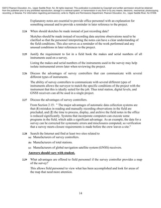 14
Explanatory notes are essential to provide office personnel with an explanation for
something unusual and to provide a reminder in later reference to the project.
2.24 When should sketches be made instead of just recording data?
Sketches should be made instead of recording data anytime observations need to be
clarified so that the personnel interpreting the notes can have a clear understanding of
the field conditions. This also serves as a reminder of the work performed and any
unusual conditions in later references to the project.
2.25 Justify the requirement to list in a field book the makes and serial numbers of all
instruments used on a survey.
Listing the makes and serial numbers of the instruments used in the survey may help
isolate instrumental errors later when reviewing the project.
2.26 Discuss the advantages of survey controllers that can communicate with several
different types of instruments.
The ability of survey controllers to communicate with several different types of
instruments allows the surveyor to match the specific conditions of the project with the
instrument that this is ideally suited for the job. Thus total station, digital levels, and
GNSS receivers can all be used in a single project.
2.27 Discuss the advantages of survey controllers.
From Section 2.15: " The major advantages of automatic data collection systems are
that (1) mistakes in reading and manually recording observations in the field are
precluded, and (2) the time to process, display, and archive the field notes in the office
is reduced significantly. Systems that incorporate computers can execute some
programs in the field, which adds a significant advantage. As an example, the data for a
survey can be corrected for systematic errors and misclosures computed, so verification
that a survey meets closure requirements is made before the crew leaves a site."
2.28 Search the Internet and find at least two sites related to
(a) Manufacturers of survey controllers.
(b) Manufacturers of total stations.
(c) Manufacturers of global navigation satellite system (GNSS) receivers.
Answers should vary with student.
2.29 What advantages are offered to field personnel if the survey controller provides a map
of the survey?
This allows field personnel to view what has been accomplished and look for areas of
the map that need more attention.
©2012 Pearson Education, Inc., Upper Saddle River, NJ. All rights reserved. This publication is protected by Copyright and written permission should be obtained
from the publisher prior to any prohibited reproduction, storage in a retrieval system, or transmission in any form or by any means, electronic, mechanical, photocopying,
recording, or likewise. For information regarding permission(s), write to: Rights and Permissions Department, Pearson Education, Inc., Upper Saddle River, NJ 07458.
 
