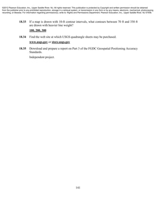 141
18.33 If a map is drawn with 10-ft contour intervals, what contours between 70 ft and 330 ft
are drawn with heavier line weight?
100, 200, 300
18.34 Find the web site at which USGS quadrangle sheets may be purchased.
www.usgs.gov or store.usgs.gov
18.35 Download and prepare a report on Part 3 of the FGDC Geospatial Positioning Accuracy
Standards.
Independent project.
©2012 Pearson Education, Inc., Upper Saddle River, NJ. All rights reserved. This publication is protected by Copyright and written permission should be obtained
from the publisher prior to any prohibited reproduction, storage in a retrieval system, or transmission in any form or by any means, electronic, mechanical, photocopying,
recording, or likewise. For information regarding permission(s), write to: Rights and Permissions Department, Pearson Education, Inc., Upper Saddle River, NJ 07458.
 