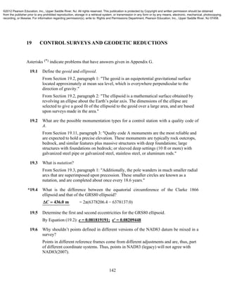142
19 CONTROL SURVEYS AND GEODETIC REDUCTIONS
Asterisks (*) indicate problems that have answers given in Appendix G.
19.1 Define the geoid and ellipsoid.
From Section 19.2, paragraph 1: "The geoid is an equipotential gravitational surface
located approximately at mean sea level, which is everywhere perpendicular to the
direction of gravity."
From Section 19.2, paragraph 2: "The ellipsoid is a mathematical surface obtained by
revolving an ellipse about the Earth’s polar axis. The dimensions of the ellipse are
selected to give a good fit of the ellipsoid to the geoid over a large area, and are based
upon surveys made in the area."
19.2 What are the possible monumentation types for a control station with a quality code of
A.
From Section 19.11, paragraph 3: "Qualty code A monuments are the most reliable and
are expected to hold a precise elevation. These monuments are typically rock outcrops,
bedrock, and similar features plus massive structures with deep foundations; large
structures with foundations on bedrock; or sleeved deep settings (10 ft or more) with
galvanized steel pipe or galvanized steel, stainless steel, or aluminum rods."
19.3 What is nutation?
From Section 19.3, paragraph 1: "Additionally, the pole wanders in much smaller radial
arcs that are superimposed upon precession. These smaller circles are known as a
nutation, and are completed about once every 18.6 years."
*19.4 What is the difference between the equatorial circumference of the Clarke 1866
ellipsoid and that of the GRS80 ellipsoid?
436.0 mC  = 2π(6378206.4 − 6378137.0)
19.5 Determine the first and second eccentricities for the GRS80 ellipsoid.
By Equation (19.2): e = 0.081819191; e' = 0.08209448
19.6 Why shouldn’t points defined in different versions of the NAD83 datum be mixed in a
survey?
Points in different reference frames come from different adjustments and are, thus, part
of different coordinate systems. Thus, points in NAD83 (legacy) will not agree with
NAD83(2007).
©2012 Pearson Education, Inc., Upper Saddle River, NJ. All rights reserved. This publication is protected by Copyright and written permission should be obtained
from the publisher prior to any prohibited reproduction, storage in a retrieval system, or transmission in any form or by any means, electronic, mechanical, photocopying,
recording, or likewise. For information regarding permission(s), write to: Rights and Permissions Department, Pearson Education, Inc., Upper Saddle River, NJ 07458.
 