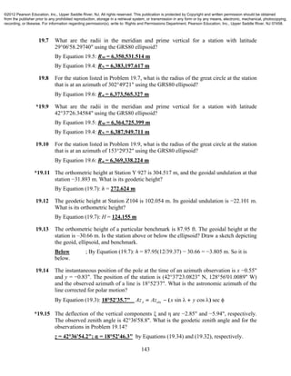 143
19.7 What are the radii in the meridian and prime vertical for a station with latitude
29°06'58.29740" using the GRS80 ellipsoid?
By Equation 19.5: RM = 6,350,531.514 m
By Equation 19.4: RN = 6,383,197.617 m
19.8 For the station listed in Problem 19.7, what is the radius of the great circle at the station
that is at an azimuth of 302°49'21" using the GRS80 ellipsoid?
By Equation 19.6: R" = 6,373,565.327 m
*19.9 What are the radii in the meridian and prime vertical for a station with latitude
42°37'26.34584" using the GRS80 ellipsoid?
By Equation 19.5: RM = 6,364,725.399 m
By Equation 19.4: RN = 6,387,949.711 m
19.10 For the station listed in Problem 19.9, what is the radius of the great circle at the station
that is at an azimuth of 153°29'32" using the GRS80 ellipsoid?
By Equation 19.6: R" = 6,369,338.224 m
*19.11 The orthometric height at Station Y 927 is 304.517 m, and the geoidal undulation at that
station −31.893 m. What is its geodetic height?
By Equation (19.7): h = 272.624 m
19.12 The geodetic height at Station Z104 is 102.054 m. Its geoidal undulation is −22.101 m.
What is its orthometric height?
By Equation (19.7): H = 124.155 m
19.13 The orthometric height of a particular benchmark is 87.95 ft. The geoidal height at the
station is –30.66 m. Is the station above or below the ellipsoid? Draw a sketch depicting
the geoid, ellipsoid, and benchmark.
Below ; By Equation (19.7): h = 87.95(12/39.37) − 30.66 = −3.805 m. So it is
below.
19.14 The instantaneous position of the pole at the time of an azimuth observation is x −0.55"
and y = −0.83". The position of the station is (42°37'23.0823" N, 128°56'01.0089" W)
and the observed azimuth of a line is 18°52'37". What is the astronomic azimuth of the
line corrected for polar motion?
By Equation (19.3): 18°52'35.7" sin cos secA obsAz Az x y  ( )  
*19.15 The deflection of the vertical components ξ and η are −2.85" and −5.94", respectively.
The observed zenith angle is 42°36'58.8". What is the geodetic zenith angle and for the
observations in Problem 19.14?
z = 42°36'54.2"; " = 18°52'46.3" by Equations (19.34) and (19.32), respectively.
©2012 Pearson Education, Inc., Upper Saddle River, NJ. All rights reserved. This publication is protected by Copyright and written permission should be obtained
from the publisher prior to any prohibited reproduction, storage in a retrieval system, or transmission in any form or by any means, electronic, mechanical, photocopying,
recording, or likewise. For information regarding permission(s), write to: Rights and Permissions Department, Pearson Education, Inc., Upper Saddle River, NJ 07458.
 