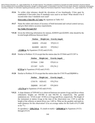 144
19.16 To within what tolerance should the elevations of two benchmarks 15-km apart be
established if first-order class II standards were used to set them? What should it be if
second-order class I standards were used?
First order, Class III: ±2.7 mm; By equations in Table 19.5
19.17 Name the orders and classes of accuracy of both horizontal and vertical control surveys,
and give their relative accuracy requirements.
See Table 19.4 and 19.5
*19.18 Given the following information for stations JG00050 and KG0089, what should be the
leveled height difference between them?
Station Height (m) Gravity (mgal)
JG0050 474.442 979,911.9
KG0089 440.552 979,936.2
−33.880 m; By Equations (19.42) and (19.43).
19.19 Similar to Problem 19.18 except that the station data for EY5664 and EY1587 is
Station Height (m) Gravity (mgal)
EY5664 2.960 979,811.6
EY1587 3.679 979,791.2
0.719 m by Equations (19.42) and (19.43)
19.20 Similar to Problem 19.18 except that the station data for CV0178 and DQ0080 is
Station Height (m) Gravity (mgal)
CV0178 1028.652 979,279.4
DQ0080 1013.487 979,269.9
−15.176 m by Equations (19.42) and (19.43)
*19.21 A slope distance of 2458.663 m is observed between two points Gregg and Brian whose
orthometric heights are 458.966 m and 566.302 m, respectively. The geoidal
undulations are −25.66 m and −25.06 m at Gregg and Brian, respectively. The height of
the instrument at station Gregg at the time of the observation was 1.525 m and the
height of the reflector at station Brian was 1.603 m. What are the geodetic and mark-to-
mark distances for this observation? (Use an average radius for the Earth of 6,371,000
m for R )
D2 (geodetic) = 2456.310 m; D3 (mark-to-mark) = 2458.868 m by Equations (19.21)
through (19.23)
©2012 Pearson Education, Inc., Upper Saddle River, NJ. All rights reserved. This publication is protected by Copyright and written permission should be obtained
from the publisher prior to any prohibited reproduction, storage in a retrieval system, or transmission in any form or by any means, electronic, mechanical, photocopying,
recording, or likewise. For information regarding permission(s), write to: Rights and Permissions Department, Pearson Education, Inc., Upper Saddle River, NJ 07458.
 