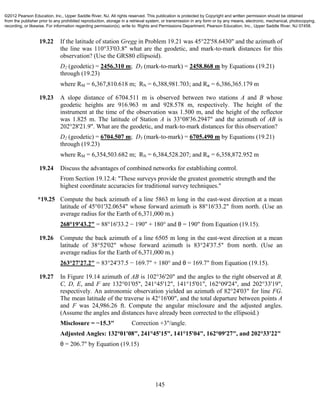 145
19.22 If the latitude of station Gregg in Problem 19.21 was 45°22'58.6430" and the azimuth of
the line was 110°33'03.8" what are the geodetic, and mark-to-mark distances for this
observation? (Use the GRS80 ellipsoid).
D2 (geodetic) = 2456.310 m; D3 (mark-to-mark) = 2458.868 m by Equations (19.21)
through (19.23)
where RM = 6,367,810.618 m; RN = 6,388,981.703; and R" = 6,386,365.179 m
19.23 A slope distance of 6704.511 m is observed between two stations A and B whose
geodetic heights are 916.963 m and 928.578 m, respectively. The height of the
instrument at the time of the observation was 1.500 m, and the height of the reflector
was 1.825 m. The latitude of Station A is 33°08'36.2947" and the azimuth of AB is
202°28'21.9". What are the geodetic, and mark-to-mark distances for this observation?
D2 (geodetic) = 6704.507 m; D3 (mark-to-mark) = 6705.490 m by Equations (19.21)
through (19.23)
where RM = 6,354,503.682 m; RN = 6,384,528.207; and R" = 6,358,872.952 m
19.24 Discuss the advantages of combined networks for establishing control.
From Section 19.12.4: "These surveys provide the greatest geometric strength and the
highest coordinate accuracies for traditional survey techniques."
*19.25 Compute the back azimuth of a line 5863 m long in the east-west direction at a mean
latitude of 45°01'32.0654" whose forward azimuth is 88°16'33.2" from north. (Use an
average radius for the Earth of 6,371,000 m.)
268°19'43.2" = 88°16'33.2 − 190" + 180° and θ = 190" from Equation (19.15).
19.26 Compute the back azimuth of a line 6505 m long in the east-west direction at a mean
latitude of 38°52'02" whose forward azimuth is 83°24'37.5" from north. (Use an
average radius for the Earth of 6,371,000 m.)
263°27'27.2" = 83°24'37.5 − 169.7" + 180° and θ = 169.7" from Equation (19.15).
19.27 In Figure 19.14 azimuth of AB is 102°36'20" and the angles to the right observed at B,
C, D, E, and F are 132°01'05", 241°45'12", 141°15'01", 162°09'24", and 202°33'19",
respectively. An astronomic observation yielded an azimuth of 82°24'03" for line FG.
The mean latitude of the traverse is 42°16'00", and the total departure between points A
and F was 24,986.26 ft. Compute the angular misclosure and the adjusted angles.
(Assume the angles and distances have already been corrected to the ellipsoid.)
Misclosure = −15.3" Correction +3"/angle.
Adjusted Angles: 132°01'08", 241°45'15", 141°15'04", 162°09'27", and 202°33'22"
θ = 206.7" by Equation (19.15)
©2012 Pearson Education, Inc., Upper Saddle River, NJ. All rights reserved. This publication is protected by Copyright and written permission should be obtained
from the publisher prior to any prohibited reproduction, storage in a retrieval system, or transmission in any form or by any means, electronic, mechanical, photocopying,
recording, or likewise. For information regarding permission(s), write to: Rights and Permissions Department, Pearson Education, Inc., Upper Saddle River, NJ 07458.
 