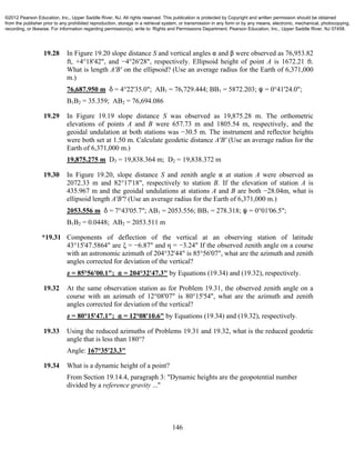 146
19.28 In Figure 19.20 slope distance S and vertical angles " and β were observed as 76,953.82
ft, +4°18'42", and −4°26'28", respectively. Ellipsoid height of point A is 1672.21 ft.
What is length A'B' on the ellipsoid? (Use an average radius for the Earth of 6,371,000
m.)
76,687.950 m * = 4°22'35.0"; AB1 = 76,729.444; BB1 = 5872.203; R = 0°41'24.0";
B1B2 = 35.359; AB2 = 76,694.086
19.29 In Figure 19.19 slope distance S was observed as 19,875.28 m. The orthometric
elevations of points A and B were 657.73 m and 1805.54 m, respectively, and the
geoidal undulation at both stations was −30.5 m. The instrument and reflector heights
were both set at 1.50 m. Calculate geodetic distance A'B' (Use an average radius for the
Earth of 6,371,000 m.)
19,875.275 m D3 = 19,838.364 m; D2 = 19,838.372 m
19.30 In Figure 19.20, slope distance S and zenith angle " at station A were observed as
2072.33 m and 82°17'18", respectively to station B. If the elevation of station A is
435.967 m and the geoidal undulations at stations A and B are both −28.04m, what is
ellipsoid length A'B'? (Use an average radius for the Earth of 6,371,000 m.)
2053.556 m * = 7°43'05.7"; AB1 = 2053.556; BB1 = 278.318; R = 0°01'06.5";
B1B2 = 0.0448; AB2 = 2053.511 m
*19.31 Components of deflection of the vertical at an observing station of latitude
43°15'47.5864" are ξ = −6.87" and η = −3.24" If the observed zenith angle on a course
with an astronomic azimuth of 204°32'44" is 85°56'07", what are the azimuth and zenith
angles corrected for deviation of the vertical?
z = 85°56'00.1"; " = 204°32'47.3" by Equations (19.34) and (19.32), respectively.
19.32 At the same observation station as for Problem 19.31, the observed zenith angle on a
course with an azimuth of 12°08'07" is 80°15'54", what are the azimuth and zenith
angles corrected for deviation of the vertical?
z = 80°15'47.1"; " = 12°08'10.6" by Equations (19.34) and (19.32), respectively.
19.33 Using the reduced azimuths of Problems 19.31 and 19.32, what is the reduced geodetic
angle that is less than 180°?
Angle: 167°35'23.3"
19.34 What is a dynamic height of a point?
From Section 19.14.4, paragraph 3: "Dynamic heights are the geopotential number
divided by a reference gravity ..."
©2012 Pearson Education, Inc., Upper Saddle River, NJ. All rights reserved. This publication is protected by Copyright and written permission should be obtained
from the publisher prior to any prohibited reproduction, storage in a retrieval system, or transmission in any form or by any means, electronic, mechanical, photocopying,
recording, or likewise. For information regarding permission(s), write to: Rights and Permissions Department, Pearson Education, Inc., Upper Saddle River, NJ 07458.
 