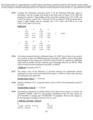 147
19.35 Compute the collimation correction factor C for the following field data, taken in
accordance with the example and sketch in the field notes of Figure 19.18. With the
instrument at station 1, high, middle, and low cross-hair readings were 5.512, 5.401, and
5.290 ft on station A and 4.978, 3.728, and 2.476 ft on station B. With the instrument at
station 2, high, middle, and low readings were 7.211, 6.053, and 4.894 ft on A and
4.561, 4.358, and 4.155 ft on B.
0.0022 ft/ft
r1 i1 R1 I1
1 5.512 4.978
5.401 0.111 3.728 1.250 C 0.0022
5.290 0.111 2.476 1.252
5.401 0.222 3.727 2.502
R2 I2 r2 i2
2 7.211 4.651
6.053 1.158 4.358 0.293
4.894 1.159 4.155 0.203
6.053 2.317 4.388 0.496
19.36 A leveling instrument having a collimation factor of −0.007 m/m of interval was used to
run a section of three-wire differential levels from BM A to BM B. Sums of backsights
and foresights for the section were 1320.892 m and 1333.695 m, respectively. Backsight
stadia intervals totaled 1557.48, while the sum of foresight intervals was 805.67. What
is the corrected elevation difference from BM A to BM B?
−18.066 m by Equation (19.17)
19.37 The relative error of the difference in elevation between two benchmarks directly
connected in a level circuit and located 90 km apart is ±0.009 m. What order and class
of leveling does this represent?
Second order, Class I; c = 0.95 mm
19.38 Similar to Problem 19.37, except the relative error is 0.025 ft for benchmarks located 35
km apart.
Second Order, Class II c = 1.28 mm
19.39 The baseline components of a GPS baseline vector observed at a station A in meters are
(1204.869, 798.046, −666.157). The geodetic coordinates of the first base station are
44°27'36.0894" N latitude and 74°44'09.4895" W longitude. What are the changes in
the local geodetic coordinate system of (∆n, ∆e, ∆u)?
(−158.393, 1372.464, −759.213)
R neu
-0.1844 0.675703 0.713739 -158.393
0.964723 0.263267 0 1372.464
©2012 Pearson Education, Inc., Upper Saddle River, NJ. All rights reserved. This publication is protected by Copyright and written permission should be obtained
from the publisher prior to any prohibited reproduction, storage in a retrieval system, or transmission in any form or by any means, electronic, mechanical, photocopying,
recording, or likewise. For information regarding permission(s), write to: Rights and Permissions Department, Pearson Education, Inc., Upper Saddle River, NJ 07458.
 