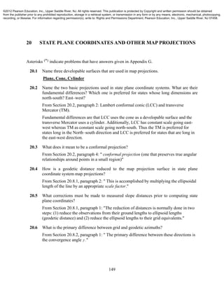 149
20 STATE PLANE COORDINATES AND OTHER MAP PROJECTIONS
Asterisks (*) indicate problems that have answers given in Appendix G.
20.1 Name three developable surfaces that are used in map projections.
Plane, Cone, Cylinder
20.2 Name the two basic projections used in state plane coordinate systems. What are their
fundamental differences? Which one is preferred for states whose long dimensions are
north-south? East–west?
From Section 20.2, paragraph 2: Lambert conformal conic (LCC) and transverse
Mercator (TM).
Fundamental differences are that LCC uses the cone as a developable surface and the
transverse Mercator uses a cylinder. Additionally, LCC has constant scale going east-
west whereas TM as constant scale going north-south. Thus the TM is preferred for
states long in the North–south direction and LCC is preferred for states that are long in
the east-west direction.
20.3 What does it mean to be a conformal projection?
From Section 20.2, paragraph 4: " conformal projection (one that preserves true angular
relationships around points in a small region)"
20.4 How is a geodetic distance reduced to the map projection surface in state plane
coordinate system map projections?
From Section 20.8.1, paragraph 2: " This is accomplished by multiplying the ellipsoidal
length of the line by an appropriate scale factor."
20.5 What corrections must be made to measured slope distances prior to computing state
plane coordinates?
From Section 20.8.1, paragraph 1: "The reduction of distances is normally done in two
steps: (1) reduce the observations from their ground lengths to ellipsoid lengths
(geodetic distance) and (2) reduce the ellipsoid lengths to their grid equivalents."
20.6 What is the primary difference between grid and geodetic azimuths?
From Section 20.8.2, paragraph 1: " The primary difference between these directions is
the convergence angle  ."
©2012 Pearson Education, Inc., Upper Saddle River, NJ. All rights reserved. This publication is protected by Copyright and written permission should be obtained
from the publisher prior to any prohibited reproduction, storage in a retrieval system, or transmission in any form or by any means, electronic, mechanical, photocopying,
recording, or likewise. For information regarding permission(s), write to: Rights and Permissions Department, Pearson Education, Inc., Upper Saddle River, NJ 07458.
 