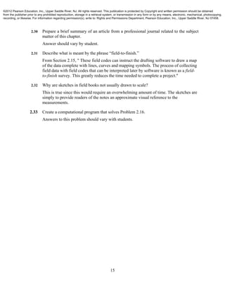 15
2.30 Prepare a brief summary of an article from a professional journal related to the subject
matter of this chapter.
Answer should vary by student.
2.31 Describe what is meant by the phrase “field-to-finish.”
From Section 2.15, " These field codes can instruct the drafting software to draw a map
of the data complete with lines, curves and mapping symbols. The process of collecting
field data with field codes that can be interpreted later by software is known as a field-
to-finish survey. This greatly reduces the time needed to complete a project."
2.32 Why are sketches in field books not usually drawn to scale?
This is true since this would require an overwhelming amount of time. The sketches are
simply to provide readers of the notes an approximate visual reference to the
measurements.
2.33 Create a computational program that solves Problem 2.16.
Answers to this problem should vary with students.
©2012 Pearson Education, Inc., Upper Saddle River, NJ. All rights reserved. This publication is protected by Copyright and written permission should be obtained
from the publisher prior to any prohibited reproduction, storage in a retrieval system, or transmission in any form or by any means, electronic, mechanical, photocopying,
recording, or likewise. For information regarding permission(s), write to: Rights and Permissions Department, Pearson Education, Inc., Upper Saddle River, NJ 07458.
 