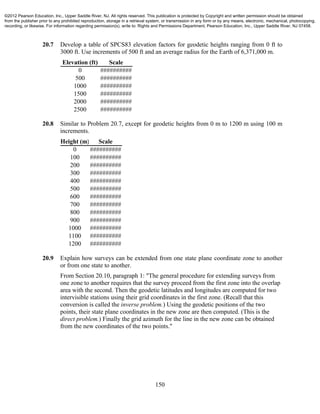 150
20.7 Develop a table of SPCS83 elevation factors for geodetic heights ranging from 0 ft to
3000 ft. Use increments of 500 ft and an average radius for the Earth of 6,371,000 m.
Elevation (ft) Scale
0 ##########
500 ##########
1000 ##########
1500 ##########
2000 ##########
2500 ##########
20.8 Similar to Problem 20.7, except for geodetic heights from 0 m to 1200 m using 100 m
increments.
Height (m) Scale
0 ##########
100 ##########
200 ##########
300 ##########
400 ##########
500 ##########
600 ##########
700 ##########
800 ##########
900 ##########
1000 ##########
1100 ##########
1200 ##########
20.9 Explain how surveys can be extended from one state plane coordinate zone to another
or from one state to another.
From Section 20.10, paragraph 1: "The general procedure for extending surveys from
one zone to another requires that the survey proceed from the first zone into the overlap
area with the second. Then the geodetic latitudes and longitudes are computed for two
intervisible stations using their grid coordinates in the first zone. (Recall that this
conversion is called the inverse problem.) Using the geodetic positions of the two
points, their state plane coordinates in the new zone are then computed. (This is the
direct problem.) Finally the grid azimuth for the line in the new zone can be obtained
from the new coordinates of the two points."
©2012 Pearson Education, Inc., Upper Saddle River, NJ. All rights reserved. This publication is protected by Copyright and written permission should be obtained
from the publisher prior to any prohibited reproduction, storage in a retrieval system, or transmission in any form or by any means, electronic, mechanical, photocopying,
recording, or likewise. For information regarding permission(s), write to: Rights and Permissions Department, Pearson Education, Inc., Upper Saddle River, NJ 07458.
 