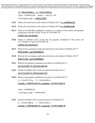 152
X = 329,339.9360 m Y = 124,121.9922 m
Scale = 0.9999616706 Radius : 7,260,273.1778
Convergence angle = −2°08'11.2512"
20.15 What is the scale factor for the station in Problem 20.13? k = 0.9999634113
20.16 What is the scale factor for the station in Problem 20.14? k = 0.9999616706
*20.17 What are the SPCS83 coordinates in meters for a station in New Jersey with geodetic
coordinates of 40°50'23.2038" N and 74°15'36.4908" W?
(170227.750, 222784.094)
20.18 Similar to Problem 20.17 except that the geodetic coordinates of the station are
41°11'25.0486" N and 74°29'36.9641"W.
(150536.764, 261678.411)
20.19 What are the convergence angle and scale factor at the station in Problem 20.17?
0°09'24.6903" and 0.9999050344
20.20 What are the convergence angle and scale factor at the station in Problem 20.18?
0°00'15.1706" and 0.9999000035
*20.21 What are the geodetic coordinates for a point A in Problem 20.11?
(41°12'23.2037"N, 78°26'30.3340"W)
20.22 Similar to Problem 20.21 except for point B in Problem 20.11?
(41°12'14.2321"N, 78°26'52.8116"W)
*20.23 What are the geodetic coordinates for a point A in Problem 20.12?
X = 135,995.7110 m Y = 19,969.6030 m
Latitude = 39°00'47.2423"N, Longitude = 74°39'42.1526"W
Scale = 0.9999024141
Convergence angle = -0°06'06.4647"
20.24 Similar to Problem 20.23 except for point B in Problem 20.12.
X = 136,459.2040 m Y = 20,302.5240 m
Latitude = 39°00'58.0655"N, Longitude = 74°39'22.9092"W
©2012 Pearson Education, Inc., Upper Saddle River, NJ. All rights reserved. This publication is protected by Copyright and written permission should be obtained
from the publisher prior to any prohibited reproduction, storage in a retrieval system, or transmission in any form or by any means, electronic, mechanical, photocopying,
recording, or likewise. For information regarding permission(s), write to: Rights and Permissions Department, Pearson Education, Inc., Upper Saddle River, NJ 07458.
 