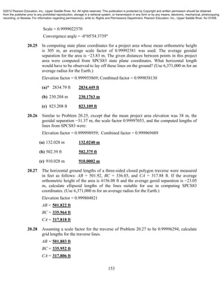 153
Scale = 0.9999022570
Convergence angle = -0°05'54.3739"
20.25 In computing state plane coordinates for a project area whose mean orthometric height
is 305 m, an average scale factor of 0.99992381 was used. The average geoidal
separation for the area is −23.83 m. The given distances between points in this project
area were computed from SPCS83 state plane coordinates. What horizontal length
would have to be observed to lay off these lines on the ground? (Use 6,371,000 m for an
average radius for the Earth.)
Elevation factor = 0.999955869; Combined factor = 0.999858130
(a)* 2834.79 ft 2834.449 ft
(b) 230.204 m 230.1763 m
(c) 823.208 ft 823.109 ft
20.26 Similar to Problem 20.25, except that the mean project area elevation was 38 m, the
geoidal separation −31.37 m, the scale factor 0.99997053, and the computed lengths of
lines from SPCS83 were:
Elevation factor = 0.999998959; Combined factor = 0.999969489
(a) 132.028 m 132.0240 m
(b) 502.39 ft 502.375 ft
(c) 910.028 m 910.0002 m
20.27 The horizontal ground lengths of a three-sided closed polygon traverse were measured
in feet as follows: AB = 501.92, BC = 336.03, and CA = 317.88 ft. If the average
orthometric height of the area is 4156.08 ft and the average geoid separation is −23.05
m, calculate ellipsoid lengths of the lines suitable for use in computing SPCS83
coordinates. (Use 6,371,000 m for an average radius for the Earth.)
Elevation factor = 0.999804821
AB = 501.822 ft
BC = 335.964 ft
CA = 317.818 ft
20.28 Assuming a scale factor for the traverse of Problem 20.27 to be 0.99996294, calculate
grid lengths for the traverse lines.
AB = 501.803 ft
BC = 335.952 ft
CA = 317.806 ft
©2012 Pearson Education, Inc., Upper Saddle River, NJ. All rights reserved. This publication is protected by Copyright and written permission should be obtained
from the publisher prior to any prohibited reproduction, storage in a retrieval system, or transmission in any form or by any means, electronic, mechanical, photocopying,
recording, or likewise. For information regarding permission(s), write to: Rights and Permissions Department, Pearson Education, Inc., Upper Saddle River, NJ 07458.
 