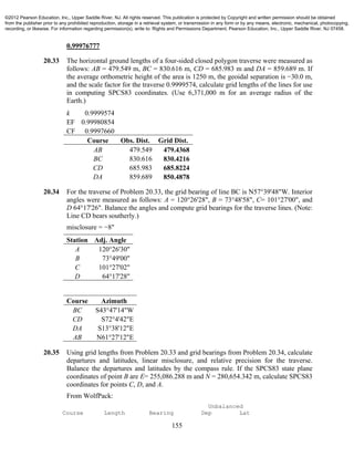 155
0.99976777
20.33 The horizontal ground lengths of a four-sided closed polygon traverse were measured as
follows: AB = 479.549 m, BC = 830.616 m, CD = 685.983 m and DA = 859.689 m. If
the average orthometric height of the area is 1250 m, the geoidal separation is −30.0 m,
and the scale factor for the traverse 0.9999574, calculate grid lengths of the lines for use
in computing SPCS83 coordinates. (Use 6,371,000 m for an average radius of the
Earth.)
k 0.9999574
EF 0.99980854
CF 0.9997660
Course Obs. Dist. Grid Dist.
AB 479.549 479.4368
BC 830.616 830.4216
CD 685.983 685.8224
DA 859.689 850.4878
20.34 For the traverse of Problem 20.33, the grid bearing of line BC is N57°39'48"W. Interior
angles were measured as follows: A = 120°26'28", B = 73°48'58", C= 101°27'00", and
D 64°17'26". Balance the angles and compute grid bearings for the traverse lines. (Note:
Line CD bears southerly.)
misclosure = −8"
Station Adj. Angle
A 120°26'30"
B 73°49'00"
C 101°27'02"
D 64°17'28"
Course Azimuth
BC S43°47'14"W
CD S72°4'42"E
DA S13°38'12"E
AB N61°27'12"E
20.35 Using grid lengths from Problem 20.33 and grid bearings from Problem 20.34, calculate
departures and latitudes, linear misclosure, and relative precision for the traverse.
Balance the departures and latitudes by the compass rule. If the SPCS83 state plane
coordinates of point B are E= 255,086.288 m and N = 280,654.342 m, calculate SPCS83
coordinates for points C, D, and A.
From WolfPack:
Unbalanced
Course Length Bearing Dep Lat
©2012 Pearson Education, Inc., Upper Saddle River, NJ. All rights reserved. This publication is protected by Copyright and written permission should be obtained
from the publisher prior to any prohibited reproduction, storage in a retrieval system, or transmission in any form or by any means, electronic, mechanical, photocopying,
recording, or likewise. For information regarding permission(s), write to: Rights and Permissions Department, Pearson Education, Inc., Upper Saddle River, NJ 07458.
 