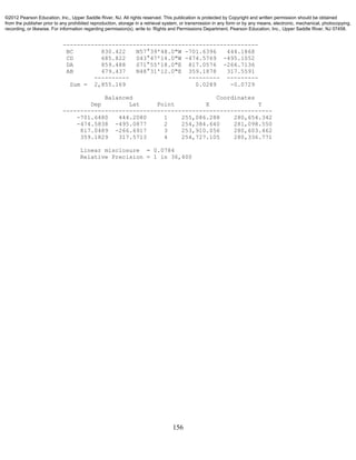 156
--------------------------------------------------------
BC 830.422 N57°39'48.0"W -701.6396 444.1868
CD 685.822 S43°47'14.0"W -474.5769 -495.1052
DA 859.488 S71°55'18.0"E 817.0576 -266.7136
AB 479.437 N48°31'12.0"E 359.1878 317.5591
---------- --------- ---------
Sum = 2,855.169 0.0289 -0.0729
Balanced Coordinates
Dep Lat Point X Y
------------------------------------------------------------
-701.6480 444.2080 1 255,086.288 280,654.342
-474.5838 -495.0877 2 254,384.640 281,098.550
817.0489 -266.6917 3 253,910.056 280,603.462
359.1829 317.5713 4 254,727.105 280,336.771
Linear misclosure = 0.0784
Relative Precision = 1 in 36,400
©2012 Pearson Education, Inc., Upper Saddle River, NJ. All rights reserved. This publication is protected by Copyright and written permission should be obtained
from the publisher prior to any prohibited reproduction, storage in a retrieval system, or transmission in any form or by any means, electronic, mechanical, photocopying,
recording, or likewise. For information regarding permission(s), write to: Rights and Permissions Department, Pearson Education, Inc., Upper Saddle River, NJ 07458.
 