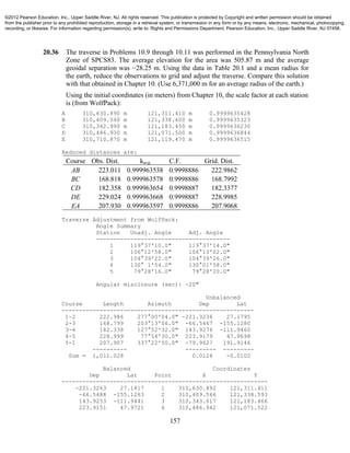 157
20.36 The traverse in Problems 10.9 through 10.11 was performed in the Pennsylvania North
Zone of SPCS83. The average elevation for the area was 505.87 m and the average
geoidal separation was −28.25 m. Using the data in Table 20.1 and a mean radius for
the earth, reduce the observations to grid and adjust the traverse. Compare this solution
with that obtained in Chapter 10. (Use 6,371,000 m for an average radius of the earth.)
Using the initial coordinates (in meters) from Chapter 10, the scale factor at each station
is (from WolfPack):
A 310,630.890 m 121,311.410 m 0.9999635428
B 310,409.540 m 121,338.600 m 0.9999635323
C 310,342.990 m 121,183.450 m 0.9999636230
D 310,486.930 m 121,071.500 m 0.9999636844
E 310,710.870 m 121,119.470 m 0.9999636515
Reduced distances are:
Course Obs. Dist. kavg C.F. Grid. Dist.
AB 223.011 0.999963538 0.9998886 222.9862
BC 168.818 0.999963578 0.9998886 168.7992
CD 182.358 0.999963654 0.9998887 182.3377
DE 229.024 0.999963668 0.9998887 228.9985
EA 207.930 0.999963597 0.9998886 207.9068
Traverse Adjustment from WolfPack:
Angle Summary
Station Unadj. Angle Adj. Angle
---------------------------------------
1 119°37'10.0" 119°37'14.0"
2 106°12'58.0" 106°13'02.0"
3 104°39'22.0" 104°39'26.0"
4 130° 1'54.0" 130°01'58.0"
5 79°28'16.0" 79°28'20.0"
Angular misclosure (sec): -20"
Unbalanced
Course Length Azimuth Dep Lat
--------------------------------------------------------
1-2 222.986 277°00'04.0" -221.3236 27.1795
2-3 168.799 203°13'06.0" -66.5467 -155.1280
3-4 182.338 127°52'32.0" 143.9276 -111.9460
4-5 228.999 77°54'30.0" 223.9179 47.9698
5-1 207.907 337°22'50.0" -79.9627 191.9146
---------- --------- ---------
Sum = 1,011.028 0.0124 -0.0102
Balanced Coordinates
Dep Lat Point X Y
------------------------------------------------------------
-221.3263 27.1817 1 310,630.892 121,311.411
-66.5488 -155.1263 2 310,409.566 121,338.593
143.9253 -111.9441 3 310,343.017 121,183.466
223.9151 47.9721 4 310,486.942 121,071.522
©2012 Pearson Education, Inc., Upper Saddle River, NJ. All rights reserved. This publication is protected by Copyright and written permission should be obtained
from the publisher prior to any prohibited reproduction, storage in a retrieval system, or transmission in any form or by any means, electronic, mechanical, photocopying,
recording, or likewise. For information regarding permission(s), write to: Rights and Permissions Department, Pearson Education, Inc., Upper Saddle River, NJ 07458.
 