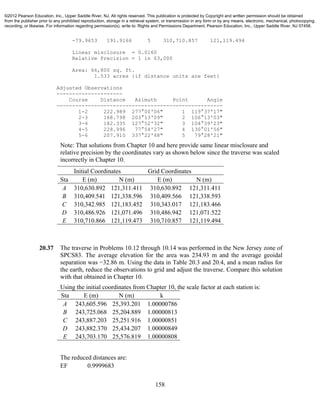 158
-79.9653 191.9166 5 310,710.857 121,119.494
Linear misclosure = 0.0160
Relative Precision = 1 in 63,000
Area: 66,800 sq. ft.
1.533 acres {if distance units are feet}
Adjusted Observations
---------------------
Course Distance Azimuth Point Angle
-----------------------------------------------------
1-2 222.989 277°00'06" 1 119°37'17"
2-3 168.798 203°13'09" 2 106°13'03"
3-4 182.335 127°52'32" 3 104°39'23"
4-5 228.996 77°54'27" 4 130°01'56"
5-6 207.910 337°22'48" 5 79°28'21"
Note: That solutions from Chapter 10 and here provide same linear misclosure and
relative precision by the coordinates vary as shown below since the traverse was scaled
incorrectly in Chapter 10.
Initial Coordinates Grid Coordinates
Sta E (m) N (m) E (m) N (m)
A 310,630.892 121,311.411 310,630.892 121,311.411
B 310,409.541 121,338.596 310,409.566 121,338.593
C 310,342.985 121,183.452 310,343.017 121,183.466
D 310,486.926 121,071.496 310,486.942 121,071.522
E 310,710.866 121,119.473 310,710.857 121,119.494
20.37 The traverse in Problems 10.12 through 10.14 was performed in the New Jersey zone of
SPCS83. The average elevation for the area was 234.93 m and the average geoidal
separation was −32.86 m. Using the data in Table 20.3 and 20.4, and a mean radius for
the earth, reduce the observations to grid and adjust the traverse. Compare this solution
with that obtained in Chapter 10.
Using the initial coordinates from Chapter 10, the scale factor at each station is:
Sta E (m) N (m) k
A 243,605.596 25,393.201 1.00000786
B 243,725.068 25,204.889 1.00000813
C 243,887.203 25,251.916 1.00000851
D 243,882.370 25,434.207 1.00000849
E 243,703.170 25,576.819 1.00000808
The reduced distances are:
EF 0.9999683
©2012 Pearson Education, Inc., Upper Saddle River, NJ. All rights reserved. This publication is protected by Copyright and written permission should be obtained
from the publisher prior to any prohibited reproduction, storage in a retrieval system, or transmission in any form or by any means, electronic, mechanical, photocopying,
recording, or likewise. For information regarding permission(s), write to: Rights and Permissions Department, Pearson Education, Inc., Upper Saddle River, NJ 07458.
 