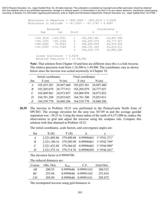161
Misclosure in Departure = -895.5904 - -895.6110 = 0.0206
Misclosure in Latitude = -67.1653 - -67.1740 = 0.0087
Balanced Coordinates
Dep Lat Point X Y
------------------------------------------------------------
-230.3018 -169.5331 1 185,435.381 24,947.460
-195.1205 195.1246 2 185,205.079 24,777.927
-308.6582 79.9593 3 185,009.959 24,973.052
-161.5305 -172.7249 4 184,701.300 25,053.011
5 184,539.770 24,880.286
Linear misclosure = 0.0224
Relative Precision = 1 in 49,900
Note: That solution from Chapter 10 and here are different since this is a link traverse.
The relative precision went from 1:18,300 to 1:49,900. The coordinates vary as shown
below since the traverse was scaled incorrectly in Chapter 10.
Initial coordinates Final coordinates
Sta E (m) N (m) E (m) N (m)
A 185,435.381 24,947.460 185,435.381 24,947.460
B 185,205.079 24,777.913 185,205.079 24,777.927
C 185,009.961 24,973.057 185,009.959 24,973.052
D 184,701.298 25,053.025 184,701.300 25,053.011
E 184,539.770 24,880.286 184,539.770 24,880.286
20.39 The traverse in Problem 10.21 was performed in the Pennsylvania North Zone of
SPCS83. The average elevation for the area was 367.89 m and the average geoidal
separation was −30.23 m. Using the mean radius of the earth of 6,371,000 m, reduce the
observations to grid and adjust the traverse using the compass rule. Compare this
solution with that obtained in Problem 10.21.
The initial coordinates, scale factors, and convergence angles are:
Sta X (ft) Y (ft) k γ
A 2,521,005.86 379,490.84 0.99996463 1°19'41.271"
B 2,521,180.16 379,589.99 0.99996461 1°19'42.799"
C 2,521,432.84 379,566.02 0.99996462 1°19'44.980"
D 2,521,575.16 379,714.76 0.99996459 1°19'46.241"
The elevation factor is 0.99994700.
The reduced distances are:
Course Obs. Dist. kavg C.F. Grid Dist.
AB 200.55 0.9999646 0.99991163 200.532
BC 253.84 0.9999646 0.99991162 253.818
CD 205.89 0.9999646 0.99991161 205.872
The recomputed traverse using grid distances is:
©2012 Pearson Education, Inc., Upper Saddle River, NJ. All rights reserved. This publication is protected by Copyright and written permission should be obtained
from the publisher prior to any prohibited reproduction, storage in a retrieval system, or transmission in any form or by any means, electronic, mechanical, photocopying,
recording, or likewise. For information regarding permission(s), write to: Rights and Permissions Department, Pearson Education, Inc., Upper Saddle River, NJ 07458.
 