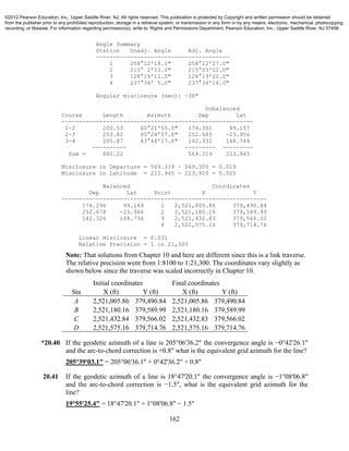 162
Angle Summary
Station Unadj. Angle Adj. Angle
---------------------------------------
1 258°12'18.0" 258°12'27.0"
2 215° 2'53.0" 215°03'02.0"
3 128°19'11.0" 128°19'20.0"
4 237°34' 5.0" 237°34'14.0"
Angular misclosure (sec): -36"
Unbalanced
Course Length Azimuth Dep Lat
--------------------------------------------------------
1-2 200.53 60°21'55.0" 174.301 99.157
2-3 253.82 95°24'57.0" 252.685 -23.956
3-4 205.87 43°44'17.0" 142.332 148.744
---------- --------- ---------
Sum = 660.22 569.319 223.945
Misclosure in Departure = 569.319 - 569.300 = 0.019
Misclosure in Latitude = 223.945 - 223.920 = 0.025
Balanced Coordinates
Dep Lat Point X Y
------------------------------------------------------------
174.296 99.149 1 2,521,005.86 379,490.84
252.678 -23.966 2 2,521,180.16 379,589.99
142.326 148.736 3 2,521,432.83 379,566.02
4 2,521,575.16 379,714.76
Linear misclosure = 0.031
Relative Precision = 1 in 21,300
Note: That solutions from Chapter 10 and here are different since this is a link traverse.
The relative precision went from 1:8100 to 1:21,300. The coordinates vary slightly as
shown below since the traverse was scaled incorrectly in Chapter 10.
Initial coordinates Final coordinates
Sta X (ft) Y (ft) X (ft) Y (ft)
A 2,521,005.86 379,490.84 2,521,005.86 379,490.84
B 2,521,180.16 379,589.99 2,521,180.16 379,589.99
C 2,521,432.84 379,566.02 2,521,432.83 379,566.02
D 2,521,575.16 379,714.76 2,521,575.16 379,714.76
*20.40 If the geodetic azimuth of a line is 205°06'36.2" the convergence angle is −0°42'26.1"
and the arc-to-chord correction is +0.8" what is the equivalent grid azimuth for the line?
205°39'03.1" = 205°06'36.1" + 0°42'36.2" + 0.8"
20.41 If the geodetic azimuth of a line is 18°47'20.1" the convergence angle is −1°08'06.8"
and the arc-to-chord correction is −1.5", what is the equivalent grid azimuth for the
line?
19°55'25.4" = 18°47'20.1" + 1°08'06.8" − 1.5"
©2012 Pearson Education, Inc., Upper Saddle River, NJ. All rights reserved. This publication is protected by Copyright and written permission should be obtained
from the publisher prior to any prohibited reproduction, storage in a retrieval system, or transmission in any form or by any means, electronic, mechanical, photocopying,
recording, or likewise. For information regarding permission(s), write to: Rights and Permissions Department, Pearson Education, Inc., Upper Saddle River, NJ 07458.
 