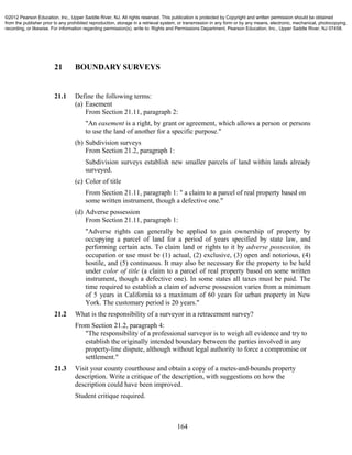 164
21 BOUNDARY SURVEYS
21.1 Define the following terms:
(a) Easement
From Section 21.11, paragraph 2:
"An easement is a right, by grant or agreement, which allows a person or persons
to use the land of another for a specific purpose."
(b) Subdivision surveys
From Section 21.2, paragraph 1:
Subdivision surveys establish new smaller parcels of land within lands already
surveyed.
(c) Color of title
From Section 21.11, paragraph 1: " a claim to a parcel of real property based on
some written instrument, though a defective one."
(d) Adverse possession
From Section 21.11, paragraph 1:
"Adverse rights can generally be applied to gain ownership of property by
occupying a parcel of land for a period of years specified by state law, and
performing certain acts. To claim land or rights to it by adverse possession, its
occupation or use must be (1) actual, (2) exclusive, (3) open and notorious, (4)
hostile, and (5) continuous. It may also be necessary for the property to be held
under color of title (a claim to a parcel of real property based on some written
instrument, though a defective one). In some states all taxes must be paid. The
time required to establish a claim of adverse possession varies from a minimum
of 5 years in California to a maximum of 60 years for urban property in New
York. The customary period is 20 years."
21.2 What is the responsibility of a surveyor in a retracement survey?
From Section 21.2, paragraph 4:
"The responsibility of a professional surveyor is to weigh all evidence and try to
establish the originally intended boundary between the parties involved in any
property-line dispute, although without legal authority to force a compromise or
settlement."
21.3 Visit your county courthouse and obtain a copy of a metes-and-bounds property
description. Write a critique of the description, with suggestions on how the
description could have been improved.
Student critique required.
©2012 Pearson Education, Inc., Upper Saddle River, NJ. All rights reserved. This publication is protected by Copyright and written permission should be obtained
from the publisher prior to any prohibited reproduction, storage in a retrieval system, or transmission in any form or by any means, electronic, mechanical, photocopying,
recording, or likewise. For information regarding permission(s), write to: Rights and Permissions Department, Pearson Education, Inc., Upper Saddle River, NJ 07458.
 