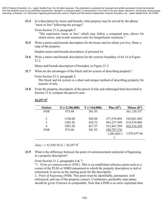 165
21.4 In a description by metes and bounds, what purpose may be served by the phrase
"more or less" following the acreage?
From Section 21.4, paragraph 5:
"The expression 'more or less,' which may follow a computed area, allows for
minor errors, and avoids nuisance suits for insignificant variations."
21.5 Write a metes-and-bounds description for the house and lot where you live. Draw a
map of the property.
Student metes-and-bounds description of personal lot.
21.6 Write a metes-and-bounds description for the exterior boundary of lot 16 in Figure
21.2.
Metes-and bounds description of boundary in Figure 21.2.
21.7 What are the advantages of the block and lot system of describing property?
From Section 21.5, paragraph 2:
The block and lot system is a short and unique method of describing property for
transfer of title.
21.8 From the property description of the parcel of tide and submerged land described in
Section 21.6, compute the parcel's area.
26,297 ft2
Station X (+2,106,000) Y (+164,000) Plus (ft2
) Minus (ft2
)
POB 973.68 301.93 361,120.357
2 1196.04 285.08 277,576.694 343,681.045
3 1205.56 410.72 491,237.549 814,539.904
4 1983.20 427.57 515,461.289 416,316.358
POB 973.68 301.93 598,787.576


1,935,657.66
Area = |−52,594.56/2| = 26,297 ft2
21.9 What is the difference between the point of commencement and point of beginning
in a property description?
From Section 21.2, paragraphs 6 & 7:
"1. Point of commencement (POC). This is an established reference point such as a
corner of the PLSS or NSRS monument to which the property description is tied or
referenced. It serves as the starting point for the description.
2. Point of beginning (POB). This point must be identifiable, permanent, well
referenced, and one of the property corners. Coordinates, preferably state plane,
should be given if known or computable. Note that a POB is no more important than
©2012 Pearson Education, Inc., Upper Saddle River, NJ. All rights reserved. This publication is protected by Copyright and written permission should be obtained
from the publisher prior to any prohibited reproduction, storage in a retrieval system, or transmission in any form or by any means, electronic, mechanical, photocopying,
recording, or likewise. For information regarding permission(s), write to: Rights and Permissions Department, Pearson Education, Inc., Upper Saddle River, NJ 07458.
 
