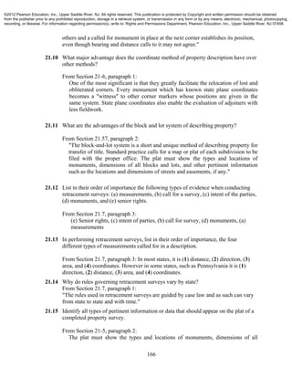 166
others and a called for monument in place at the next corner establishes its position,
even though bearing and distance calls to it may not agree."
21.10 What major advantage does the coordinate method of property description have over
other methods?
From Section 21-6, paragraph 1:
One of the most significant is that they greatly facilitate the relocation of lost and
obliterated corners. Every monument which has known state plane coordinates
becomes a "witness" to other corner markers whose positions are given in the
same system. State plane coordinates also enable the evaluation of adjoiners with
less fieldwork.
21.11 What are the advantages of the block and lot system of describing property?
From Section 21.57, paragraph 2:
"The block-and-lot system is a short and unique method of describing property for
transfer of title. Standard practice calls for a map or plat of each subdivision to be
filed with the proper office. The plat must show the types and locations of
monuments, dimensions of all blocks and lots, and other pertinent information
such as the locations and dimensions of streets and easements, if any."
21.12 List in their order of importance the following types of evidence when conducting
retracement surveys: (a) measurements, (b) call for a survey, (c) intent of the parties,
(d) monuments, and (e) senior rights.
From Section 21.7, paragraph 3:
(e) Senior rights, (c) intent of parties, (b) call for survey, (d) monuments, (a)
measurements
21.13 In performing retracement surveys, list in their order of importance, the four
different types of measurements called for in a description.
From Section 21.7, paragraph 3: In most states, it is (1) distance, (2) direction, (3)
area, and (4) coordinates. However in some states, such as Pennsylvania it is (1)
direction, (2) distance, (3) area, and (4) coordinates.
21.14 Why do rules governing retracement surveys vary by state?
From Section 21.7, paragraph 1:
"The rules used in retracement surveys are guided by case law and as such can vary
from state to state and with time."
21.15 Identify all types of pertinent information or data that should appear on the plat of a
completed property survey.
From Section 21-5, paragraph 2:
The plat must show the types and locations of monuments, dimensions of all
©2012 Pearson Education, Inc., Upper Saddle River, NJ. All rights reserved. This publication is protected by Copyright and written permission should be obtained
from the publisher prior to any prohibited reproduction, storage in a retrieval system, or transmission in any form or by any means, electronic, mechanical, photocopying,
recording, or likewise. For information regarding permission(s), write to: Rights and Permissions Department, Pearson Education, Inc., Upper Saddle River, NJ 07458.
 