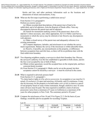 167
blocks and lots, and other pertinent information such as the locations and
dimensions of streets and easements, if any.
21.16 What are the first steps in performing a subdivision survey?
From Section 21.8, paragraph 8:
Perform an exterior survey
(a) Obtain recorded deed descriptions of the parent tract of land to be
subdivided, and of all adjoiners, from the Register of Deeds office. Note any
discrepancies between the parent tract and its adjoiners.
(b) Search for monuments marking corners of the parent tract, those of its
adjoiner’s where necessary, and, where appropriate, for U.S. Public Land Survey
monuments to which the survey may be referred or tied. Resolve any discrepancies
with adjoiners.
(c) Make a closed survey of the parent tract and adequately reference it to
existing monuments.
(d) Compute departures, latitudes, and misclosures to see whether the survey
meets requirements. Balance the survey if the misclosure is within allowable limits.
(e) Resolve, if possible, any encroachments on the property, or differences
between occupation lines and title lines, so there will be no problems later with the
final subdivision boundary
21.17 Two disputing neighbors employ a surveyor to check their boundary line. Discuss
the surveyor's authority if (a) the line established is agreeable to both clients, and (b)
the line is not accepted by one or both of them.
(a) Obtain written agreement, record the accepted lines on the original plat, and have
corrected deeds recorded.
(b) From Section 21.4, paragraph 4: Marks can be set on the ground, but their
acceptance cannot be forced by a surveyor – it must be resolved in the courts.
21.18 What is required to adversely possess land?
From Section 21.11, paragraph 1.
"To claim land or rights to it by adverse possession, its occupation or use must be (1)
actual, (2) exclusive, (3) open and notorious, (4) hostile, and (5) continuous. It may
also be necessary for the property to be held under color of title (a claim to a parcel
of real property based on some written instrument, though a defective one). In some
states all taxes must be paid. The time required to establish a claim of adverse
possession varies from a minimum of 5 years in California to a maximum of 60
years for urban property in New York. The customary period is 20 years."
21.19 Compute the misclosures of lots 18 and 19 in Figure 21.2. On the basis of your
findings, would this plat be acceptable for recording? Explain.
Lot 18
Course Length Azimuth Departure Latitude
AB 57.22 163°09’10” 16.58 –54.76
©2012 Pearson Education, Inc., Upper Saddle River, NJ. All rights reserved. This publication is protected by Copyright and written permission should be obtained
from the publisher prior to any prohibited reproduction, storage in a retrieval system, or transmission in any form or by any means, electronic, mechanical, photocopying,
recording, or likewise. For information regarding permission(s), write to: Rights and Permissions Department, Pearson Education, Inc., Upper Saddle River, NJ 07458.
 