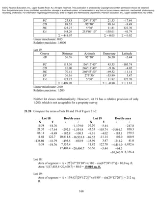 168
BC 27.83 129°19’35” 21.53 –17.64
CD 88.55 95°30’ 88.14 –8.49
DE 123.27 5°30’ 11.81 122.70
EA 144.20 253°09’10” –138.01 –41.79
 = 441.07  = 0.05  = 0.02
Linear misclosure: 0.05
Relative precision: 1:8000
Lot 19
Course Distance Azimuth Departure Latitude
AB 56.76 95°30’ 56.50 –5.44
BC 113.30 156°17’40” 45.55 –103.74
CD 10.00 246°17’40” –9.16 –4.02
DE 70.41 260°53’50” –69.52 –11.14
EF 36.16 275°30’ –35.99 3.47
FA 123.27 5°30’ 11.82 122.70
 = 409.90  = –0.80  = 1.83
Linear misclosure: 2.00
Relative precision: 1:200
Neither lot closes mathematically. However, lot 19 has a relative precision of only
1:200, which is not acceptable for a property survey.
21.20 Compute the areas of lots 18 and 19 of Figure 21-2.
Lot 18 Double area Lot 19 Double area
X Y ` _ X Y ` _
16.58 54.76 1,179.0 56.50 5.44 247.8
21.53 17.64 292.5 1,554.8 45.55 103.74 5,861.3 950.3
88.14 8.49 182.8 100.3 9.16 4.02 183.1 279.5
11.81 122.7 10,814.8 16,933.8 69.52 -11.14 102.0 400.9
138.01 41.79 493.5 692.9 35.99 3.47 241.2 41.0
16.58 54.76 7,557.4 11.82 122.70 4,416.0 6,932.6
17,403.4 20,460.7 56.50 5.44 64.3
10,663.9 8,356.4
Lot 18:
Area of segment = ½  252
[67°39’10”/180 – sin(67°39’10”)] = 80.0 sq. ft.
Area: ½|17,403.4+20,460.7| + 80.0 = 19,010 sq. ft.
Lot 19:
Area of segment = ½  139.622
[29°12’20”/180° – sin(29°12’20”)] = 212 sq.
ft.
©2012 Pearson Education, Inc., Upper Saddle River, NJ. All rights reserved. This publication is protected by Copyright and written permission should be obtained
from the publisher prior to any prohibited reproduction, storage in a retrieval system, or transmission in any form or by any means, electronic, mechanical, photocopying,
recording, or likewise. For information regarding permission(s), write to: Rights and Permissions Department, Pearson Education, Inc., Upper Saddle River, NJ 07458.
 