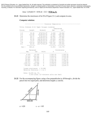 169
Area: ½|10,663.9 + 8356.4| + 212 = 9720 sq. ft.
21.21 Determine the misclosure of lot 50 of Figure 21.2, and compute its area.
Computer solution:
~~~~~~~~~~~~~~~~~~~~~~~ Traverse Computation ~~~~~~~~~~~~~~~~~~~~~~~
Title: Problem 21-21 Type: Polygon traverse
Unbalanced
Course Length Azimuth Dep Lat
~~~~~~~~~~~~~~~~~~~~~~~~~~~~~~~~~~~~~~~~~~~~~~~~~~~~~~~~
1-2 30.38 8°30'00.0" 4.490 30.046
2-3 123.00 35°00'00.0" 70.550 100.756
3-4 90.77 9°30'00.0" 14.981 89.525
4-5 90.11 143°00'00.0" 54.230 -71.965
5-6 95.50 148°42'00.0" 49.614 -81.601
6-7 19.67 238°42'00.0" -16.807 -10.219
7-8 133.19 245°00'30.0" -120.719 -56.271
8-1 62.59 251°19'00.0" -59.292 -20.050
---------- --------- ---------
Sum = 645.21 -2.953 -19.779
Balanced Coordinates
Dep Lat Point X Y
~~~~~~~~~~~~~~~~~~~~~~~~~~~~~~~~~~~~~~~~~~~~~~~~~~~~~~~~~~~~
4.629 30.978 1 1,000.00 1,000.00
71.113 104.526 2 1,004.63 1,030.98
15.397 92.308 3 1,075.74 1,135.50
54.642 -69.203 4 1,091.14 1,227.81
50.051 -78.673 5 1,145.78 1,158.61
-16.717 -9.616 6 1,195.83 1,079.94
-120.110 -52.188 7 1,179.12 1,070.32
-59.005 -18.131 8 1,059.01 1,018.13
Linear misclosure = 19.998
Relative Precision = 1 in 0
Area: 18,200 sq. ft.
0.418 acres {if distance units are feet}
21.22 For the accompanying figure; using a line perpendicular to AB through x, divide the
parcel into two equal parts, and determine lengths xy and By.
a = 620 s – a = 105
d
y
A
C
B
x
400.00
©2012 Pearson Education, Inc., Upper Saddle River, NJ. All rights reserved. This publication is protected by Copyright and written permission should be obtained
from the publisher prior to any prohibited reproduction, storage in a retrieval system, or transmission in any form or by any means, electronic, mechanical, photocopying,
recording, or likewise. For information regarding permission(s), write to: Rights and Permissions Department, Pearson Education, Inc., Upper Saddle River, NJ 07458.
 