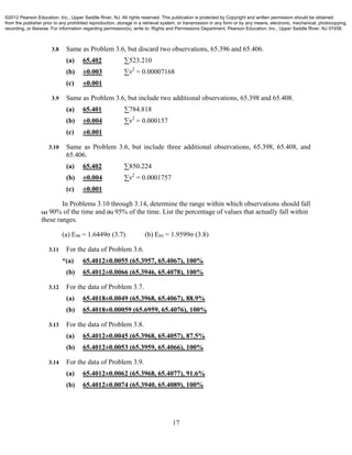17
3.8 Same as Problem 3.6, but discard two observations, 65.396 and 65.406.
(a) 65.402 ∑523.210
(b) ±0.003 ∑ν2
= 0.00007168
(c) ±0.001
3.9 Same as Problem 3.6, but include two additional observations, 65.398 and 65.408.
(a) 65.401 ∑784.818
(b) ±0.004 ∑ν2
= 0.000157
(c) ±0.001
3.10 Same as Problem 3.6, but include three additional observations, 65.398, 65.408, and
65.406.
(a) 65.402 ∑850.224
(b) ±0.004 ∑ν2
= 0.0001757
(c) ±0.001
In Problems 3.10 through 3.14, determine the range within which observations should fall
(a) 90% of the time and (b) 95% of the time. List the percentage of values that actually fall within
these ranges.
(a) E90 = 1.6449σ (3.7) (b) E95 = 1.9599σ (3.8)
3.11 For the data of Problem 3.6.
*(a) 65.4012±0.0055 (65.3957, 65.4067), 100%
(b) 65.4012±0.0066 (65.3946, 65.4078), 100%
3.12 For the data of Problem 3.7.
(a) 65.4018±0.0049 (65.3968, 65.4067), 88.9%
(b) 65.4018±0.00059 (65.6959, 65.4076), 100%
3.13 For the data of Problem 3.8.
(a) 65.4012±0.0045 (65.3968, 65.4057), 87.5%
(b) 65.4012±0.0053 (65.3959, 65.4066), 100%
3.14 For the data of Problem 3.9.
(a) 65.4012±0.0062 (65.3968, 65.4077), 91.6%
(b) 65.4012±0.0074 (65.3940, 65.4089), 100%
©2012 Pearson Education, Inc., Upper Saddle River, NJ. All rights reserved. This publication is protected by Copyright and written permission should be obtained
from the publisher prior to any prohibited reproduction, storage in a retrieval system, or transmission in any form or by any means, electronic, mechanical, photocopying,
recording, or likewise. For information regarding permission(s), write to: Rights and Permissions Department, Pearson Education, Inc., Upper Saddle River, NJ 07458.
 