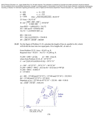 170
b = 430 s – b = 295
c = 400 s – c = 325
 = 1450     2
725 105 295 325 85,431 ftArea  
2/5 Area = 34,172 ft2
2 2 2
1 620 400 430
cos 43 32'53"
2 620 400
B    
   
  
Area BXY = ½(BX)(XY) = 34,172
XY = BX tan B = 0.950555 BX
34,172 = ½0.950555 BX2
; so
BX = 268.14 ft
XY = 268.14 (0.950555) = 254.88 ft
2 2
266.14 254.88 368.50BY ft  
21.23 For the figure of Problem 21.22, calculate the length of line de, parallel to BA, which
will divide the tract into two equal parts. Give lengths Bd , de and eA.
From Problem 22.22, Area = 85,431 sq. ft.
Required Area = 85,431 – 34,172 = 51,260 sq. ft.
51,260 = [400 + de/2]h; de = 400 – h/tan B;
where from Problem 22-22, B = 43°32’53”
C = sin-1
[2(85,431)/(620.043.0)] = 39°51’31”
A = 180° – 43°32’53” – 39°51’31” = 96°35’36”
51,260 = [400/2 + 400/2 – h/(2 tan B) + (h/2) tan (A+90°)]h
51,260 = 400 h – 0.4682 h2
h = 157.00 ft
de = 400 – 157.00/tan(43°32’53”) + 157.00 tan(6°35’36”) = 252.98 ft
Bd = 157.00/sin(43°32’53”) = 227.88 ft
Departure of Ae = 227.88 sin 43°32’53” + 252.98 – 400 = 9.98 ft
2 2
9.98 157.00 1576.31ftAe   
Indian
Lake
East
635.80
SW¼, NW¼, Sec. 20
T5N, R2W, 6th
P.M.
©2012 Pearson Education, Inc., Upper Saddle River, NJ. All rights reserved. This publication is protected by Copyright and written permission should be obtained
from the publisher prior to any prohibited reproduction, storage in a retrieval system, or transmission in any form or by any means, electronic, mechanical, photocopying,
recording, or likewise. For information regarding permission(s), write to: Rights and Permissions Department, Pearson Education, Inc., Upper Saddle River, NJ 07458.
 