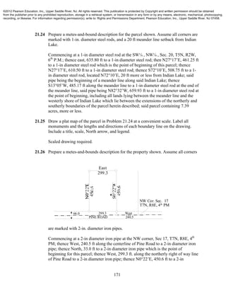 171
21.24 Prepare a metes-and-bound description for the parcel shown. Assume all corners are
marked with 1-in. diameter steel rods, and a 20 ft meander line setback from Indian
Lake.
Commencing at a 1-in diameter steel rod at the SW¼ , NW¼ , Sec. 20, T5N, R2W,
6th
P.M.; thence east, 635.80 ft to a 1-in diameter steel rod; then N27°17’E, 461.25 ft
to a 1-in diameter steel rod which is the point of beginning of this parcel; thence
N27°17’E, 610.50 ft to a 1-in diameter steel rod; thence S72°10’E, 508.75 ft to a 1-
in diameter steel rod, located N72°10’E, 20 ft more or less from Indian Lake; said
pipe being the beginning of a meander line along said Indian Lake; thence
S13°05’W, 485.17 ft along the meander line to a 1-in diameter steel rod at the end of
the meander line, said pipe being N82°32’W, 659.93 ft to a 1-in diameter steel rod at
the point of beginning, including all lands lying between the meander line and the
westerly shore of Indian Lake which lie between the extensions of the northerly and
southerly boundaries of the parcel herein described; said parcel containing 7.39
acres, more or less.
21.25 Draw a plat map of the parcel in Problem 21.24 at a convenient scale. Label all
monuments and the lengths and directions of each boundary line on the drawing.
Include a title, scale, North arrow, and legend.
Scaled drawing required.
21.26 Prepare a metes-and-bounds description for the property shown. Assume all corners
are marked with 2-in. diameter iron pipes.
Commencing at a 2-in diameter iron pipe at the NW corner, Sec 17, T7N, R8E, 4th
PM; thence West, 240.5 ft along the centerline of Pine Road to a 2-in diameter iron
pipe; thence North, 33.0 ft to a 2-in diameter iron pipe which is the point of
beginning for this parcel; thence West, 299.3 ft. along the northerly right of way line
of Pine Road to a 2-in diameter iron pipe; thence N0°22’E, 450.6 ft to a 2-in
NW Cor. Sec. 17
T7N, R8E, 4th
PM
West
240.5PINE ROAD
66.0
East
299.3
299.3
©2012 Pearson Education, Inc., Upper Saddle River, NJ. All rights reserved. This publication is protected by Copyright and written permission should be obtained
from the publisher prior to any prohibited reproduction, storage in a retrieval system, or transmission in any form or by any means, electronic, mechanical, photocopying,
recording, or likewise. For information regarding permission(s), write to: Rights and Permissions Department, Pearson Education, Inc., Upper Saddle River, NJ 07458.
 