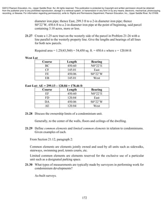 172
diameter iron pipe; thence East, 299.3 ft to a 2-in diameter iron pipe; thence
S0°22’W, 450.6 ft to a 2-in diameter iron pipe at the point of beginning, said parcel
containing 3.10 acres, more or less.
21.27 Create a 1.25-acre tract on the westerly side of the parcel in Problem 21-26 with a
line parallel to the westerly property line. Give the lengths and bearings of all lines
for both new parcels.
Required area = 1.25(43,560) = 54,450 sq. ft. = 450.6 x where x = 120.84 ft
West Lot
Course Length Bearing
BC 450.60 N0°22’E
CF 145.01 East
FE 450.06 S0°22’W
EB 145.01 West
East Lot: AE = 299.13 – 120.84 = 178.46 ft
Course Length Bearing
EF 450.60 N0°22’E
FD 120.84 East
DA 450.06 S0°22’W
AE 120.84 West
21.28 Discuss the ownership limits of a condominium unit.
Generally, to the center of the walls, floors and ceilings of the dwelling.
21.29 Define common elements and limited common elements in relation to condominiums.
Given examples of each.
From Section 21.12, paragraph 2:
Common elements are elements jointly owned and used by all units such as sidewalks,
stairways, swimming pool, tennis courts, etc.
Limited common elements are elements reserved for the exclusive use of a particular
unit such as a designated parking space.
21.30 What types of measurements are typically made by surveyors in performing work for
condominium developments?
As-built surveys.
©2012 Pearson Education, Inc., Upper Saddle River, NJ. All rights reserved. This publication is protected by Copyright and written permission should be obtained
from the publisher prior to any prohibited reproduction, storage in a retrieval system, or transmission in any form or by any means, electronic, mechanical, photocopying,
recording, or likewise. For information regarding permission(s), write to: Rights and Permissions Department, Pearson Education, Inc., Upper Saddle River, NJ 07458.
 