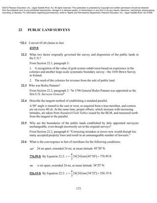 173
22 PUBLIC LAND SURVEYS
*22.1 Convert 65.44 chains to feet.
4319 ft
22.2 What two factor originally governed the survey and disposition of the public lands in
the U.S.?
From Section 22.1, paragraph 5:
1. A recognition of the value of grid-system subdivision based on experience in the
colonies and another large-scale systematic boundary survey—the 1656 Down Survey
in Ireland.
2. The need of the colonies for revenue from the sale of public land.
22.3 Who was Rufus Putnam?
From Section 22.2, paragraph 2: "In 1796 General Rufus Putnam was appointed as the
first U.S. Surveyor General"
22.4 Describe the tangent method of establishing a standard parallel.
A 90° angle is turned to the east or west, as required from a true meridian, and corners
are set every 40 ch. At the same time, proper offsets, which increase with increasing
latitudes, are taken from Standard Field Tables issued by the BLM, and measured north
from the tangent to the parallel.
22.5 Why are the boundaries of the public lands established by duly appointed surveyors
unchangeable, even though incorrectly set in the original surveys?
From Section 22.2, paragraph 8: "Correcting mistakes or errors now would disrupt too
many accepted property lines and result in an unmanageable number of lawsuits."
22.6 What is the convergence in feet of meridians for the following conditions:
(a)* 24 mi apart, extended 24 mi, at mean latitude 45 20 N.
776.99 ft By Equation 22.2:    
4
24 24 tan 45 20 776.99 ft
3
c   
(b) 24 mi apart, extended 24 mi, at mean latitude 34 25 N.
526.19 ft By Equation 22.2:    
4
24 24 tan 34 25 526.19 ft
3
c   
©2012 Pearson Education, Inc., Upper Saddle River, NJ. All rights reserved. This publication is protected by Copyright and written permission should be obtained
from the publisher prior to any prohibited reproduction, storage in a retrieval system, or transmission in any form or by any means, electronic, mechanical, photocopying,
recording, or likewise. For information regarding permission(s), write to: Rights and Permissions Department, Pearson Education, Inc., Upper Saddle River, NJ 07458.
 