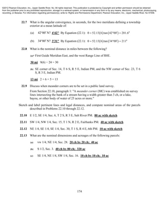 174
22.7 What is the angular convergence, in seconds, for the two meridians defining a township
exterior at a mean latitude of:
(a) 42 00 N? 4'42" By Equation (22.1):    52.13 6 tan 42 00 281.6    
(b) 34 00 N? 3'31" By Equation (22.1):    52.13 6 tan 34 00 211    
22.8 What is the nominal distance in miles between the following?
(a)* First Guide Meridian East, and the west Range Line of R8E.
30 mi 9(6) − 24 = 30
(b) SE corner of Sec. 14, T 6 S, R 5 E, Indian PM, and the NW corner of Sec. 23, T 6
S, R 3 E, Indian PM.
13 mi 2 + 6 + 5 = 13
22.9 Discuss when meander corners are to be set in a public land survey.
From Section 22.18, paragraph 1: "A meander corner (MC) was established on survey
lines intersecting the bank of a stream having a width greater than 3 ch, or a lake,
bayou, or other body of water of 25 acres or more."
Sketch and label pertinent lines and legal distances, and compute nominal areas of the parcels
described in Problems 22.10 through 22.12.
22.10 E 1/2, SE 1/4, Sec. 6, T 2 S, R 3 E, Salt River PM. 80 ac with sketch
22.11 SW 1/4, NW 1/4, Sec. 15, T 1 N, R 2 E, Fairbanks PM. 40 ac with sketch
22.12 NE 1/4, SE 1/4, SE 1/4, Sec. 30, T 1 S, R 4 E, 6th PM. 10 ac with sketch
22.13 What are the nominal dimensions and acreages of the following parcels:
(a) NW 1/4, NE 1/4, Sec. 28. 20 ch by 20 ch; 40 ac
(b) S 1/2, Sec. 3. 40 ch by 80 ch; 320 ac
(c) SE 1/4, NE 1/4, SW 1/4, Sec. 16. 10 ch by 10 ch; 10 ac
©2012 Pearson Education, Inc., Upper Saddle River, NJ. All rights reserved. This publication is protected by Copyright and written permission should be obtained
from the publisher prior to any prohibited reproduction, storage in a retrieval system, or transmission in any form or by any means, electronic, mechanical, photocopying,
recording, or likewise. For information regarding permission(s), write to: Rights and Permissions Department, Pearson Education, Inc., Upper Saddle River, NJ 07458.
 