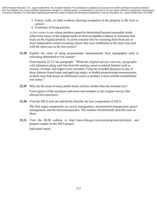 177
3. Fences, walls, or other evidence showing occupation of the property to the lines or
corners.
4. Testimony of living persons.
A lost corner is one whose position cannot be determined beyond reasonable doubt,
either from traces of the original marks or from acceptable evidence or testimony that
bears on the original position. It can be restored only by rerunning lines from one or
more independent corners (existing corners that were established at the same time and
with the same care as the lost corner)."
22.28 Explain the value of using proportionate measurements from topographic calls in
relocating obliterated or lost corners?
From Section 22.19, last paragraph: "When the original surveys were run, topographic
calls (distances along each line from the starting corner to natural features such as
streams, swamps, and ridges) were recorded. Using the recorded distances to any of
these features found today and applying single- or double-proportionate measurements
to them, may help locate an obliterated corner or produce a more reliable reestablished
lost corner."
22.29 Why are the areas of many public-lands sections smaller than the nominal size?
Convergence of the meridians and errors and mistakes in the original surveys that
allowed low precisions.
22.30 Visit the NILS web site and briefly describe the four components of NILS.
The four major components are survey management, measurement management, parcel
management, and the Geocommunicator. The students should briefly describe each of
these.
22.31 Visit the BLM website at http://www.blm.gov/wo/st/en/prog/more/nils.html, and
prepare a paper on the NILS project.
Individual report.
©2012 Pearson Education, Inc., Upper Saddle River, NJ. All rights reserved. This publication is protected by Copyright and written permission should be obtained
from the publisher prior to any prohibited reproduction, storage in a retrieval system, or transmission in any form or by any means, electronic, mechanical, photocopying,
recording, or likewise. For information regarding permission(s), write to: Rights and Permissions Department, Pearson Education, Inc., Upper Saddle River, NJ 07458.
 