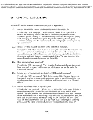 178
23 CONSTRUCTION SURVEYING
Asterisks (*) indicate problems that have answers given in Appendix G.
23.1 Discuss how machine control has changed the construction project site.
From Section 23.11, paragraph 2: "Using machine control, the surveyor’s role in
construction surveying shifts to tasks such as establishing the project reference
coordinate systems, creating a DTM of the existing surface for the design and grading
work, managing the electronic design on the job site, calibrating the surveying
equipment with respect to the construction site, and developing the necessary data for
system operation."
23.2 Discuss how line and grade can be set with a total station instrument.
From Section 23.9: At an occupied station, a backsight is taken with the instrument on a
line of known azimuth and the direct to a required stake turned. The instrument is
operated in tracking mode and a prism is placed on-line and adjusted in position to read
the required horizontal distance, where the stake is driven. The stake can be set at its
required elevation or marked as appropriate for the job.
23.3 How are rotating beam lasers used?
From Section 23.2.1, paragraph 4: "They expedite the placement of grade stakes over
large areas such as airports, parking lots, and subdivisions, and are also useful for
topographic mapping."
23.4 In what types of construction is a reflectorless EDM most advantageous?
From Section 23.2.2, paragraph 2: "Both devices are useful in observing distances to
inaccessible locations, a feature that is particularly useful in assembling and checking
the placement of structural members in bridges, buildings, and other large fabricated
objects."
23.5 Discuss how a laser is used in pipeline layout.
From Section 23.4, paragraph 7: "If laser devices are used for laying pipes, the beam is
oriented along the pipe’s planned horizontal alignment and grade, and the trench
opened. Then with the beam set at some even number of feet above the pipe’s planned
invert, measurements can be made using a story pole to set the pipe segments. Thus, the
laser beam is equivalent to a batter board string line. On some jobs that have a deep
wide cut, the laser instrument is set up in the trench to give line and grade for laying
pipes. And, if the pipe is large enough, the laser beam can be oriented inside it."
©2012 Pearson Education, Inc., Upper Saddle River, NJ. All rights reserved. This publication is protected by Copyright and written permission should be obtained
from the publisher prior to any prohibited reproduction, storage in a retrieval system, or transmission in any form or by any means, electronic, mechanical, photocopying,
recording, or likewise. For information regarding permission(s), write to: Rights and Permissions Department, Pearson Education, Inc., Upper Saddle River, NJ 07458.
 