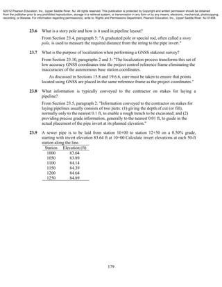 179
23.6 What is a story pole and how is it used in pipeline layout?
From Section 23.4, paragraph 5: "A graduated pole or special rod, often called a story
pole, is used to measure the required distance from the string to the pipe invert."
23.7 What is the purpose of localization when performing a GNSS stakeout survey?
From Section 23.10, paragraphs 2 and 3: "The localization process transforms this set of
low accuracy GNSS coordinates into the project control reference frame eliminating the
inaccuracies of the autonomous base station coordinates.
As discussed in Sections 15.8 and 19.6.6, care must be taken to ensure that points
located using GNSS are placed in the same reference frame as the project coordinates."
23.8 What information is typically conveyed to the contractor on stakes for laying a
pipeline?
From Section 23.5, paragraph 2: "Information conveyed to the contractor on stakes for
laying pipelines usually consists of two parts: (1) giving the depth of cut (or fill),
normally only to the nearest 0.1 ft, to enable a rough trench to be excavated; and (2)
providing precise grade information, generally to the nearest 0.01 ft, to guide in the
actual placement of the pipe invert at its planned elevation."
23.9 A sewer pipe is to be laid from station 10+00 to station 12+50 on a 0.50% grade,
starting with invert elevation 83.64 ft at 10+00 Calculate invert elevations at each 50-ft
station along the line.
Station Elevation (ft)
1000 83.64
1050 83.89
1100 84.14
1150 84.39
1200 84.64
1250 84.89
©2012 Pearson Education, Inc., Upper Saddle River, NJ. All rights reserved. This publication is protected by Copyright and written permission should be obtained
from the publisher prior to any prohibited reproduction, storage in a retrieval system, or transmission in any form or by any means, electronic, mechanical, photocopying,
recording, or likewise. For information regarding permission(s), write to: Rights and Permissions Department, Pearson Education, Inc., Upper Saddle River, NJ 07458.
 