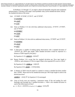 18
In Problems 3.15 through 3.17, an angle is observed repeatedly using the same equipment
and procedures. Calculate (a) the angle’s most probable value, (b) the standard deviation, and (c)
the standard deviation of the mean.
*3.15 23°30 00 , 23°29 40 , 23°30 15 ,      and 23 29 50  .
(a) 23°29′56″
(b) ±14.9″
(c) ±7.5″
3.16 Same as Problem 3.15, but with three additional observations, 23 29 55 , 23 30 05 ,    
and 23 30 20 . 
(a) 23°30′01″
(b) ±14.0″
(c) ±5.3″
3.17 Same as Problem 3.16, but with two additional observations, 23 30 05  and 23 29 55  .
(a) 23°30′56″
(b) ±12.4″
(c) ±4.1″
*3.18 A field party is capable of making taping observations with a standard deviation of
0.010 ft per 100-ft tape length. What standard deviation would be expected in a
distance of 200 ft taped by this party?
By Equation (3.12): ±0.014 ft 0.010 2
3.19 Repeat Problem 3.18, except that the standard deviation per 30-m tape length is
0.003 m and a distance of 120 m is taped. What is the expected 95% error in 120 m?
By Equation (3.12): ±0.006 m = 0.003 4;
By Equation (3.8): ±0.018  1.9559 0.006
3.20 A distance of 200 ft must be taped in a manner to ensure a standard deviation smaller
than 0.04ft . What must be the standard deviation per 100 ft tape length to achieve the
desired precision?
±0.028 ft = 0.04 2 by Equation (3.12) rearranged.
3.21 Lines of levels were run requiring n instrument setups. If the rod reading for each
backsight and foresight has a standard deviation , what is the standard deviation in
each of the following level lines?
(a) 26, 0.010 ftn     By Equation (3.12): ±0.051 ft = 0.010 26
©2012 Pearson Education, Inc., Upper Saddle River, NJ. All rights reserved. This publication is protected by Copyright and written permission should be obtained
from the publisher prior to any prohibited reproduction, storage in a retrieval system, or transmission in any form or by any means, electronic, mechanical, photocopying,
recording, or likewise. For information regarding permission(s), write to: Rights and Permissions Department, Pearson Education, Inc., Upper Saddle River, NJ 07458.
 