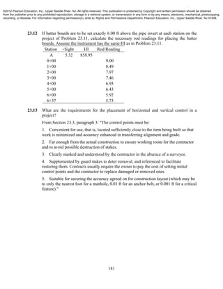 181
23.12 If batter boards are to be set exactly 6.00 ft above the pipe invert at each station on the
project of Problem 23.11, calculate the necessary rod readings for placing the batter
boards. Assume the instrument has the same HI as in Problem 23.11.
Station +Sight HI Rod Reading
A 5.32 858.95
0+00 9.00
1+00 8.49
2+00 7.97
3+00 7.46
4+00 6.95
5+00 6.43
6+00 5.92
6+37 5.73
23.13 What are the requirements for the placement of horizontal and vertical control in a
project?
From Section 23.3, paragraph 3: "The control points must be:
1. Convenient for use, that is, located sufficiently close to the item being built so that
work is minimized and accuracy enhanced in transferring alignment and grade.
2. Far enough from the actual construction to ensure working room for the contractor
and to avoid possible destruction of stakes.
3. Clearly marked and understood by the contractor in the absence of a surveyor.
4. Supplemented by guard stakes to deter removal, and referenced to facilitate
restoring them. Contracts usually require the owner to pay the cost of setting initial
control points and the contractor to replace damaged or removed ones.
5. Suitable for securing the accuracy agreed on for construction layout (which may be
to only the nearest foot for a manhole, 0.01 ft for an anchor bolt, or 0.001 ft for a critical
feature)."
©2012 Pearson Education, Inc., Upper Saddle River, NJ. All rights reserved. This publication is protected by Copyright and written permission should be obtained
from the publisher prior to any prohibited reproduction, storage in a retrieval system, or transmission in any form or by any means, electronic, mechanical, photocopying,
recording, or likewise. For information regarding permission(s), write to: Rights and Permissions Department, Pearson Education, Inc., Upper Saddle River, NJ 07458.
 