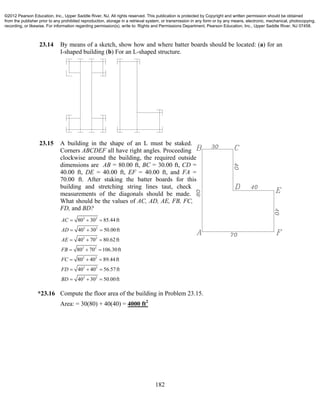 182
23.14 By means of a sketch, show how and where batter boards should be located: (a) for an
I-shaped building (b) For an L-shaped structure.
23.15 A building in the shape of an L must be staked.
Corners ABCDEF all have right angles. Proceeding
clockwise around the building, the required outside
dimensions are AB = 80.00 ft, BC = 30.00 ft, CD =
40.00 ft, DE = 40.00 ft, EF = 40.00 ft, and FA =
70.00 ft. After staking the batter boards for this
building and stretching string lines taut, check
measurements of the diagonals should be made.
What should be the values of AC, AD, AE, FB, FC,
FD, and BD?
2 2
2 2
2 2
2 2
2 2
2 2
2 2
80 30 85.44ft
40 30 50.00ft
40 70 80.62ft
80 70 106.30ft
80 40 89.44ft
40 40 56.57ft
40 30 50.00ft
AC
AD
AE
FB
FC
FD
BD
  
  
  
  
  
  
  
*23.16 Compute the floor area of the building in Problem 23.15.
Area: = 30(80) + 40(40) = 4000 ft2
©2012 Pearson Education, Inc., Upper Saddle River, NJ. All rights reserved. This publication is protected by Copyright and written permission should be obtained
from the publisher prior to any prohibited reproduction, storage in a retrieval system, or transmission in any form or by any means, electronic, mechanical, photocopying,
recording, or likewise. For information regarding permission(s), write to: Rights and Permissions Department, Pearson Education, Inc., Upper Saddle River, NJ 07458.
 