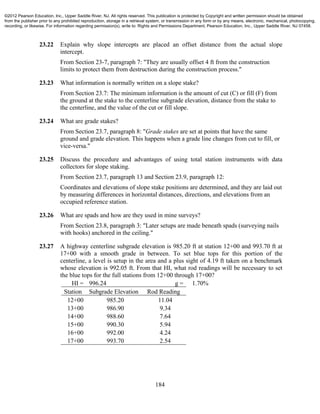 184
23.22 Explain why slope intercepts are placed an offset distance from the actual slope
intercept.
From Section 23-7, paragraph 7: "They are usually offset 4 ft from the construction
limits to protect them from destruction during the construction process."
23.23 What information is normally written on a slope stake?
From Section 23.7: The minimum information is the amount of cut (C) or fill (F) from
the ground at the stake to the centerline subgrade elevation, distance from the stake to
the centerline, and the value of the cut or fill slope.
23.24 What are grade stakes?
From Section 23.7, paragraph 8: "Grade stakes are set at points that have the same
ground and grade elevation. This happens when a grade line changes from cut to fill, or
vice-versa."
23.25 Discuss the procedure and advantages of using total station instruments with data
collectors for slope staking.
From Section 23.7, paragraph 13 and Section 23.9, paragraph 12:
Coordinates and elevations of slope stake positions are determined, and they are laid out
by measuring differences in horizontal distances, directions, and elevations from an
occupied reference station.
23.26 What are spads and how are they used in mine surveys?
From Section 23.8, paragraph 3: "Later setups are made beneath spads (surveying nails
with hooks) anchored in the ceiling."
23.27 A highway centerline subgrade elevation is 985.20 ft at station 12+00 and 993.70 ft at
17+00 with a smooth grade in between. To set blue tops for this portion of the
centerline, a level is setup in the area and a plus sight of 4.19 ft taken on a benchmark
whose elevation is 992.05 ft. From that HI, what rod readings will be necessary to set
the blue tops for the full stations from 12+00 through 17+00?
HI = 996.24 g = 1.70%
Station Subgrade Elevation Rod Reading
12+00 985.20 11.04
13+00 986.90 9.34
14+00 988.60 7.64
15+00 990.30 5.94
16+00 992.00 4.24
17+00 993.70 2.54
©2012 Pearson Education, Inc., Upper Saddle River, NJ. All rights reserved. This publication is protected by Copyright and written permission should be obtained
from the publisher prior to any prohibited reproduction, storage in a retrieval system, or transmission in any form or by any means, electronic, mechanical, photocopying,
recording, or likewise. For information regarding permission(s), write to: Rights and Permissions Department, Pearson Education, Inc., Upper Saddle River, NJ 07458.
 