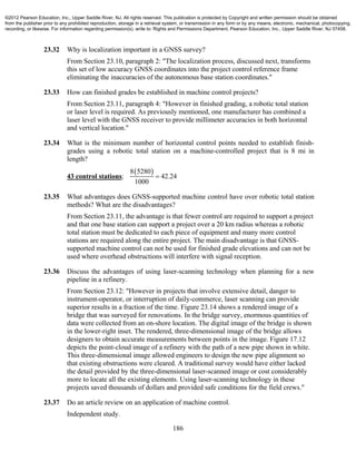 186
23.32 Why is localization important in a GNSS survey?
From Section 23.10, paragraph 2: "The localization process, discussed next, transforms
this set of low accuracy GNSS coordinates into the project control reference frame
eliminating the inaccuracies of the autonomous base station coordinates."
23.33 How can finished grades be established in machine control projects?
From Section 23.11, paragraph 4: "However in finished grading, a robotic total station
or laser level is required. As previously mentioned, one manufacturer has combined a
laser level with the GNSS receiver to provide millimeter accuracies in both horizontal
and vertical location."
23.34 What is the minimum number of horizontal control points needed to establish finish-
grades using a robotic total station on a machine-controlled project that is 8 mi in
length?
43 control stations;
 8 5280
42.24
1000

23.35 What advantages does GNSS-supported machine control have over robotic total station
methods? What are the disadvantages?
From Section 23.11, the advantage is that fewer control are required to support a project
and that one base station can support a project over a 20 km radius whereas a robotic
total station must be dedicated to each piece of equipment and many more control
stations are required along the entire project. The main disadvantage is that GNSS-
supported machine control can not be used for finished grade elevations and can not be
used where overhead obstructions will interfere with signal reception.
23.36 Discuss the advantages of using laser-scanning technology when planning for a new
pipeline in a refinery.
From Section 23.12: "However in projects that involve extensive detail, danger to
instrument-operator, or interruption of daily-commerce, laser scanning can provide
superior results in a fraction of the time. Figure 23.14 shows a rendered image of a
bridge that was surveyed for renovations. In the bridge survey, enormous quantities of
data were collected from an on-shore location. The digital image of the bridge is shown
in the lower-right inset. The rendered, three-dimensional image of the bridge allows
designers to obtain accurate measurements between points in the image. Figure 17.12
depicts the point-cloud image of a refinery with the path of a new pipe shown in white.
This three-dimensional image allowed engineers to design the new pipe alignment so
that existing obstructions were cleared. A traditional survey would have either lacked
the detail provided by the three-dimensional laser-scanned image or cost considerably
more to locate all the existing elements. Using laser-scanning technology in these
projects saved thousands of dollars and provided safe conditions for the field crews."
23.37 Do an article review on an application of machine control.
Independent study.
©2012 Pearson Education, Inc., Upper Saddle River, NJ. All rights reserved. This publication is protected by Copyright and written permission should be obtained
from the publisher prior to any prohibited reproduction, storage in a retrieval system, or transmission in any form or by any means, electronic, mechanical, photocopying,
recording, or likewise. For information regarding permission(s), write to: Rights and Permissions Department, Pearson Education, Inc., Upper Saddle River, NJ 07458.
 
