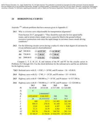 187
24 HORIZONTAL CURVES
Asterisks (*) indicate problems that have answers given in Appendix G.
24.1 Why is a reverse curve objectionable for transportation alignments?
From Section 24.17, paragraph 1: "They should be used only for low-speed traffic
routes, and in terrain where simple curves cannot be fitted to the ground without
excessive construction costs since the rapid change in curvature causes unsafe driving
conditions."
24.2 For the following circular curves having a radius R, what is their degree of curvature by
(1) arc definition and (2) chord definition?
(a)* 500.00 ft (1) 11°27′33″ (2) 11°28′42″
(b) 750.00 ft (1) 7°38′22″ (2) 7°38′42″
(c) 2000.00 ft (1) 2°51′53″ (2) 2°51′54″
Compute L, T, E, M, LC, R, and stations of the PC and PT for the circular curves in
Problems 24.3 through 24.6. Use the chord definition for the railroad curve and the arc definition
for the highway curves.
*24.3 Railroad curve with Dc = 4°00′, I = 24°00′, and PI station = 36 + 45.00 ft.
24.4 Highway curve with Da = 2°40′, I = 14°20′, and PI station = 24 + 65.00 ft.
24.5 Highway curve with R = 500.000 m, I = 18°30′, and PI station = 6+517.500 m.
24.6 Highway curve with R = 750.000 m, I = 18°30′, and PI station = 12+324.800 m.
24.3 24.4 24.5 24.6
PI 36+45.00 24+65.00 6+517.500 12+324.800
Dc 4
Da 2.666666667
R 1432.68542 2148.5925 500 750
I 24 14.33333333 18.5 18.5
L 600 537.5 161.443 242.164
T 304.53 270.16 81.430 122.145
E 32.01 16.92 6.587 9.881
M 31.31 16.79 6.502 9.753
LC 595.74 536.10 160.743 241.114
PC 33+40.47 21+94.84 6+436.070 12+202.655
©2012 Pearson Education, Inc., Upper Saddle River, NJ. All rights reserved. This publication is protected by Copyright and written permission should be obtained
from the publisher prior to any prohibited reproduction, storage in a retrieval system, or transmission in any form or by any means, electronic, mechanical, photocopying,
recording, or likewise. For information regarding permission(s), write to: Rights and Permissions Department, Pearson Education, Inc., Upper Saddle River, NJ 07458.
 