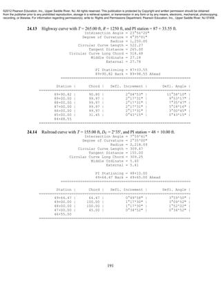 191
24.13 Highway curve with T = 265.00 ft, R = 1250 ft, and PI station = 87 + 33.55 ft.
Intersection Angle = 23°56'20"
Degree of Curvature = 4°35'01"
Radius = 1,250.00
Circular Curve Length = 522.27
Tangent Distance = 265.00
Circular Curve Long Chord = 518.48
Middle Ordinate = 27.18
External = 27.78
PI Stationing = 87+33.55
89+90.82 Back = 89+98.55 Ahead
============================================================
Station | Chord | Defl. Increment | Defl. Angle |
======================================================================
89+90.82 | 90.80 | 2°04'53" | 11°58'10" |
89+00.00 | 99.97 | 2°17'31" | 9°53'17" |
88+00.00 | 99.97 | 2°17'31" | 7°35'47" |
87+00.00 | 99.97 | 2°17'31" | 5°18'16" |
86+00.00 | 99.97 | 2°17'31" | 3°00'45" |
85+00.00 | 31.45 | 0°43'15" | 0°43'15" |
84+68.55
======================================================================
24.14 Railroad curve with T = 155.00 ft, DC = 2°35′, and PI station = 48 + 10.00 ft.
Intersection Angle = 7°59'41"
Degree of Curvature = 2°35'00"
Radius = 2,218.09
Circular Curve Length = 309.47
Tangent Distance = 155.00
Circular Curve Long Chord = 309.25
Middle Ordinate = 5.40
External = 5.41
PI Stationing = 48+10.00
49+64.47 Back = 49+65.00 Ahead
============================================================
Station | Chord | Defl. Increment | Defl. Angle |
======================================================================
49+64.47 | 64.47 | 0°49'58" | 3°59'50" |
49+00.00 | 100.00 | 1°17'30" | 3°09'52" |
48+00.00 | 100.00 | 1°17'30" | 1°52'22" |
47+00.00 | 45.00 | 0°34'52" | 0°34'52" |
46+55.00
======================================================================
©2012 Pearson Education, Inc., Upper Saddle River, NJ. All rights reserved. This publication is protected by Copyright and written permission should be obtained
from the publisher prior to any prohibited reproduction, storage in a retrieval system, or transmission in any form or by any means, electronic, mechanical, photocopying,
recording, or likewise. For information regarding permission(s), write to: Rights and Permissions Department, Pearson Education, Inc., Upper Saddle River, NJ 07458.
 