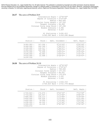 193
24.17 The curve of Problem 24.9
Intersection Angle = 12°00'00"
Degree of Curvature = 2°10'59"
Radius = 800.000
Circular Curve Length = 167.552
Tangent Distance = 84.083
Circular Curve Long Chord = 167.246
Middle Ordinate = 4.382
External = 4.407
PI Stationing = 3+281.615
3+365.083 Back = 3+365.698 Ahead
============================================================
Station | Chord | Defl. Increment | Defl. Angle |
======================================================================
3+365.083 | 167.246 | 0°10'55" | 6°00'00" |
3+360.000 | 162.189 | 1°04'27" | 5°49'05" |
3+330.000 | 132.317 | 1°04'27" | 4°44'37" |
3+300.000 | 102.398 | 1°04'27" | 3°40'10" |
3+270.000 | 72.444 | 1°04'27" | 2°35'42" |
3+240.000 | 42.463 | 1°04'27" | 1°31'15" |
3+210.000 | 12.468 | 0°26'47" | 0°26'47" |
3+197.532
======================================================================
24.18 The curve of Problem 24.10
Intersection Angle = 14°30'00"
Degree of Curvature = 2°29'41"
Radius = 700.000
Circular Curve Length = 177.151
Tangent Distance = 89.051
Circular Curve Long Chord = 176.679
Middle Ordinate = 5.597
External = 5.642
PI Stationing = 1+632.723
1+720.823 Back = 1+721.774 Ahead
============================================================
Station | Chord | Defl. Increment | Defl. Angle |
======================================================================
1+720.823 | 176.679 | 0°26'35" | 7°15'00" |
1+710.000 | 165.937 | 1°13'40" | 6°48'25" |
1+680.000 | 136.113 | 1°13'40" | 5°34'46" |
1+650.000 | 106.226 | 1°13'40" | 4°21'06" |
1+620.000 | 76.290 | 1°13'40" | 3°07'26" |
1+590.000 | 46.320 | 1°13'40" | 1°53'46" |
1+560.000 | 16.328 | 0°40'06" | 0°40'06" |
1+543.672
======================================================================
©2012 Pearson Education, Inc., Upper Saddle River, NJ. All rights reserved. This publication is protected by Copyright and written permission should be obtained
from the publisher prior to any prohibited reproduction, storage in a retrieval system, or transmission in any form or by any means, electronic, mechanical, photocopying,
recording, or likewise. For information regarding permission(s), write to: Rights and Permissions Department, Pearson Education, Inc., Upper Saddle River, NJ 07458.
 