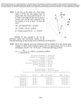 194
24.19 A rail line on the center of a 50-ft street
makes a 55°24′ turn into another street of
equal width. The corner curb line has R = 10
ft. What is the largest R that can be given a
circular curve for the track centerline if the
law requires it to be at least 5 ft from the
curb?
AB = (25+10)sin(55°24') = 24.694 ft
AE = 24.694 − (10+5) = 9.694 ft
R = 9.694/[1/cos(55°24'/2) − 1) = 74.89 ft
Tabulate all data required to lay out by
deflection angles and incremental chords, at the
indicated stationing, for the circular curves of Problems 24.20 and 24.21.
24.20 The R for a highway curve (arc definition) will be rounded off to the nearest larger
multiple of 100 ft. Field conditions require M to be approximately 30 ft to avoid an
embankment. The PI = 94 + 18.70 and I = 23°00′ with stationing at 100 ft.
 
20
996.25
1 cos 23 00 2
R  
 
, so round R to 1000 ft.
Intersection Angle = 23°00'00"
Degree of Curvature = 5°43'46"
Radius = 1,000.00
Circular Curve Length = 401.43
Tangent Distance = 203.45
Circular Curve Long Chord = 398.74
Middle Ordinate = 20.08
External = 20.49
PI Stationing = 94+18.70
96+16.67 Back = 96+22.15 Ahead
============================================================
Station | Chord | Defl. Increment | Defl. Angle |
======================================================================
96+16.67 | 16.67 | 0°28'40" | 11°30'00" |
96+00.00 | 99.96 | 2°51'53" | 11°01'20" |
95+00.00 | 99.96 | 2°51'53" | 8°09'27" |
94+00.00 | 99.96 | 2°51'53" | 5°17'34" |
93+00.00 | 84.73 | 2°25'41" | 2°25'41" |
92+15.25
======================================================================
55°24'
25'
B
A
E
5'
O
©2012 Pearson Education, Inc., Upper Saddle River, NJ. All rights reserved. This publication is protected by Copyright and written permission should be obtained
from the publisher prior to any prohibited reproduction, storage in a retrieval system, or transmission in any form or by any means, electronic, mechanical, photocopying,
recording, or likewise. For information regarding permission(s), write to: Rights and Permissions Department, Pearson Education, Inc., Upper Saddle River, NJ 07458.
 