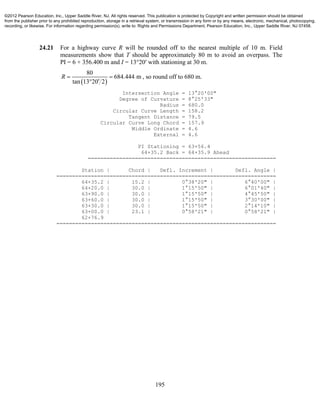 195
24.21 For a highway curve R will be rounded off to the nearest multiple of 10 m. Field
measurements show that T should be approximately 80 m to avoid an overpass. The
PI = 6 + 356.400 m and I = 13°20′ with stationing at 30 m.
 
80
684.444 m
tan 13 20 2
R  

, so round off to 680 m.
Intersection Angle = 13°20'00"
Degree of Curvature = 8°25'33"
Radius = 680.0
Circular Curve Length = 158.2
Tangent Distance = 79.5
Circular Curve Long Chord = 157.9
Middle Ordinate = 4.6
External = 4.6
PI Stationing = 63+56.4
64+35.2 Back = 64+35.9 Ahead
============================================================
Station | Chord | Defl. Increment | Defl. Angle |
======================================================================
64+35.2 | 15.2 | 0°38'20" | 6°40'00" |
64+20.0 | 30.0 | 1°15'50" | 6°01'40" |
63+90.0 | 30.0 | 1°15'50" | 4°45'50" |
63+60.0 | 30.0 | 1°15'50" | 3°30'00" |
63+30.0 | 30.0 | 1°15'50" | 2°14'10" |
63+00.0 | 23.1 | 0°58'21" | 0°58'21" |
62+76.9
======================================================================
©2012 Pearson Education, Inc., Upper Saddle River, NJ. All rights reserved. This publication is protected by Copyright and written permission should be obtained
from the publisher prior to any prohibited reproduction, storage in a retrieval system, or transmission in any form or by any means, electronic, mechanical, photocopying,
recording, or likewise. For information regarding permission(s), write to: Rights and Permissions Department, Pearson Education, Inc., Upper Saddle River, NJ 07458.
 