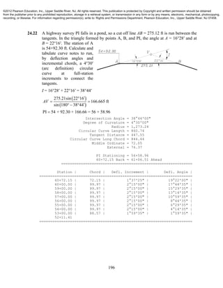 196
24.22 A highway survey PI falls in a pond, so a cut off line AB = 275.12 ft is run between the
tangents. In the triangle formed by points A, B, and PI, the angle at A = 16°28′ and at
B = 22°16′. The station of A
is 54+92.30 ft. Calculate and
tabulate curve notes to run,
by deflection angles and
incremental chords, a 4°30′
(arc definition) circular
curve at full-station
increments to connect the
tangents.
I = 16°28′ + 22°16′ = 38°44′
 
 
275.21sin 22 16
166.665 ft
sin 180 38 44
PI 54 + 92.30 + 166.66 = 56 + 58.96
AV

 
  

Intersection Angle = 38°44'00"
Degree of Curvature = 4°30'00"
Radius = 1,273.24
Circular Curve Length = 860.74
Tangent Distance = 447.55
Circular Curve Long Chord = 844.44
Middle Ordinate = 72.05
External = 76.37
PI Stationing = 56+58.96
60+72.15 Back = 61+06.51 Ahead
============================================================
Station | Chord | Defl. Increment | Defl. Angle |
======================================================================
60+72.15 | 72.15 | 1°37'25" | 19°22'00" |
60+00.00 | 99.97 | 2°15'00" | 17°44'35" |
59+00.00 | 99.97 | 2°15'00" | 15°29'35" |
58+00.00 | 99.97 | 2°15'00" | 13°14'35" |
57+00.00 | 99.97 | 2°15'00" | 10°59'35" |
56+00.00 | 99.97 | 2°15'00" | 8°44'35" |
55+00.00 | 99.97 | 2°15'00" | 6°29'35" |
54+00.00 | 99.97 | 2°15'00" | 4°14'35" |
53+00.00 | 88.57 | 1°59'35" | 1°59'35" |
52+11.41
======================================================================
©2012 Pearson Education, Inc., Upper Saddle River, NJ. All rights reserved. This publication is protected by Copyright and written permission should be obtained
from the publisher prior to any prohibited reproduction, storage in a retrieval system, or transmission in any form or by any means, electronic, mechanical, photocopying,
recording, or likewise. For information regarding permission(s), write to: Rights and Permissions Department, Pearson Education, Inc., Upper Saddle River, NJ 07458.
 