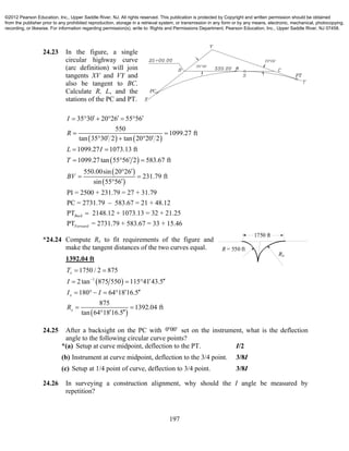 197
24.23 In the figure, a single
circular highway curve
(arc definition) will join
tangents XV and VY and
also be tangent to BC.
Calculate R, L, and the
stations of the PC and PT.
   
 
 
 
35 30 20 26 55 56
550
1099.27 ft
tan 35 30 2 tan 20 20 2
1099.27 1073.13 ft
1099.27tan 55 56 2 583.67 ft
550.00sin 20 26
231.79 ft
sin 55 56
PI = 2500 + 231.79 = 27 + 31.79
PC = 2731.79 583.67 =
I
R
L I
T
BV
       
 
   
 
  

 

 21 + 48.12
PT 2148.12 + 1073.13 = 32 + 21.25
PT = 2731.79 + 583.67 = 33 + 15.46
Back
Forward

*24.24 Compute Rx to fit requirements of the figure and
make the tangent distances of the two curves equal.
1392.04 ft
 
 
1
1750 / 2 875
2tan 875 550 115 41 43.5
180 64 18 16.5
875
1392.04 ft
tan 64 18 16.5
x
x
x
T
I
I I
R

 
   
     
 
 
24.25 After a backsight on the PC with 0 00  set on the instrument, what is the deflection
angle to the following circular curve points?
*(a) Setup at curve midpoint, deflection to the PT. I/2
(b) Instrument at curve midpoint, deflection to the 3/4 point. 3/8I
(c) Setup at 1/4 point of curve, deflection to 3/4 point. 3/8I
24.26 In surveying a construction alignment, why should the I angle be measured by
repetition?
1750 ft
R = 550 ft
RX
©2012 Pearson Education, Inc., Upper Saddle River, NJ. All rights reserved. This publication is protected by Copyright and written permission should be obtained
from the publisher prior to any prohibited reproduction, storage in a retrieval system, or transmission in any form or by any means, electronic, mechanical, photocopying,
recording, or likewise. For information regarding permission(s), write to: Rights and Permissions Department, Pearson Education, Inc., Upper Saddle River, NJ 07458.
 